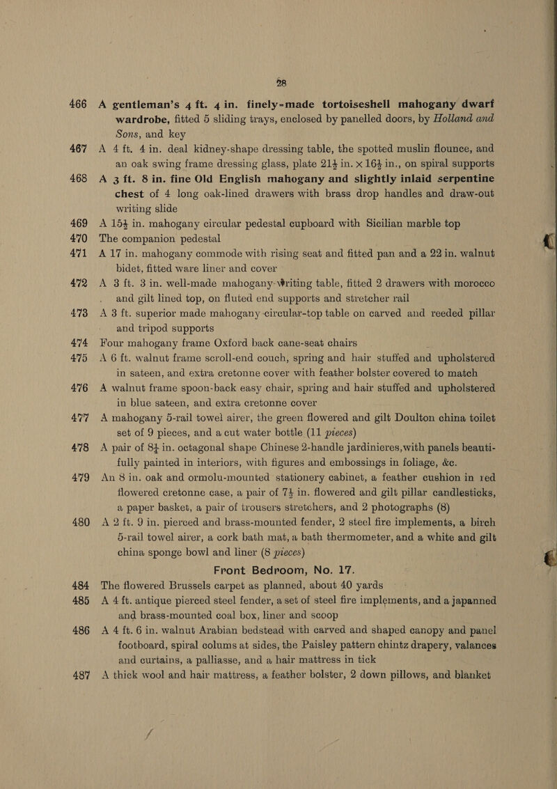 466 4677 468 469 470 471 472 473 474 475 476 477 478 479 480 484 485 486 487 28 A gentleman’s 4 ft. 4 in. finely-made tortoiseshell mahogany dwarf wardrobe, fitted 5 sliding trays, enclosed by panelled doors, by Holland and Sons, and key A 4 ft. 4in. deal kidney-shape dressing table, the spotted muslin flounce, and an oak swing frame dressing glass, plate 214 in. x 164 in., on spiral supports A 3 ft. 8 in. fine Old English mahogany and slightly inlaid serpentine chest of 4 long oak-lined drawers with brass drop handles and draw-out writing slide A 154 in. mahogany circular pedestal cupboard with Sicilian marble top The companion pedestal A 17 in. mahogany commode with rising seat and fitted pan and a 22 in. walnut bidet, fitted ware liner and cover A 3 ft. 3 in. well-made mahogany- Writing table, fitted 2 drawers with morocco and gilt lined top, on fluted end supports and stretcher rail A 3 ft. superior made mahogany -circular-top table on carved and reeded pillar and tripod supports Four mahogany frame Oxford back cane-seat chairs A 6 ft. walnut frame scroll-end couch, spring and hair stuffed pee upholstered in sateen, and extra cretonne cover with feather bolster covered to match A walnut frame spoon-back easy chair, spring and hair stuffed and upholstered in blue sateen, and extra cretonne cover A mahogany 5-rail towel airer, the green flowered and gilt Doulton china toilet set of 9 pieces, and a cut water bottle (11 preces) A pair of 84 in. octagonal shape Chinese 2-handle jardinieres,with panels beauti- fully painted in interiors, with figures and embossings in foliage, &amp;c. An 8 in. oak and ormolu-mounted stationery cabinet, a feather cushion in red flowered cretonne case, a pair of 74 in. flowered and gilt pillar candlesticks, a paper basket, a pair of trousers stretchers, and 2 photographs (8) A 2 ft. 9 in. pierced and brass-mounted fender, 2 steel fire implements, a birch 5-rail towel airer, a cork bath mat, a bath thermometer, and a white and gilt china sponge bowl and liner (8 pzeces) Front Bedroom, No. 17. The flowered Brussels carpet as planned, about 40 yards A 4 ft. antique pierced steel fender, a set of steel fire implements, and a japanned and brass-mounted coal box, liner and scoop A 4 ft. 6 in. walnut Arabian bedstead with carved and shaped canopy and panel footboard, spiral colums at sides, the Paisley pattern chintz drapery, valances and curtains, a palliasse, and a hair mattress in tick A thick wool and hair mattress, a feather bolster, 2 down pillows, and blanket  