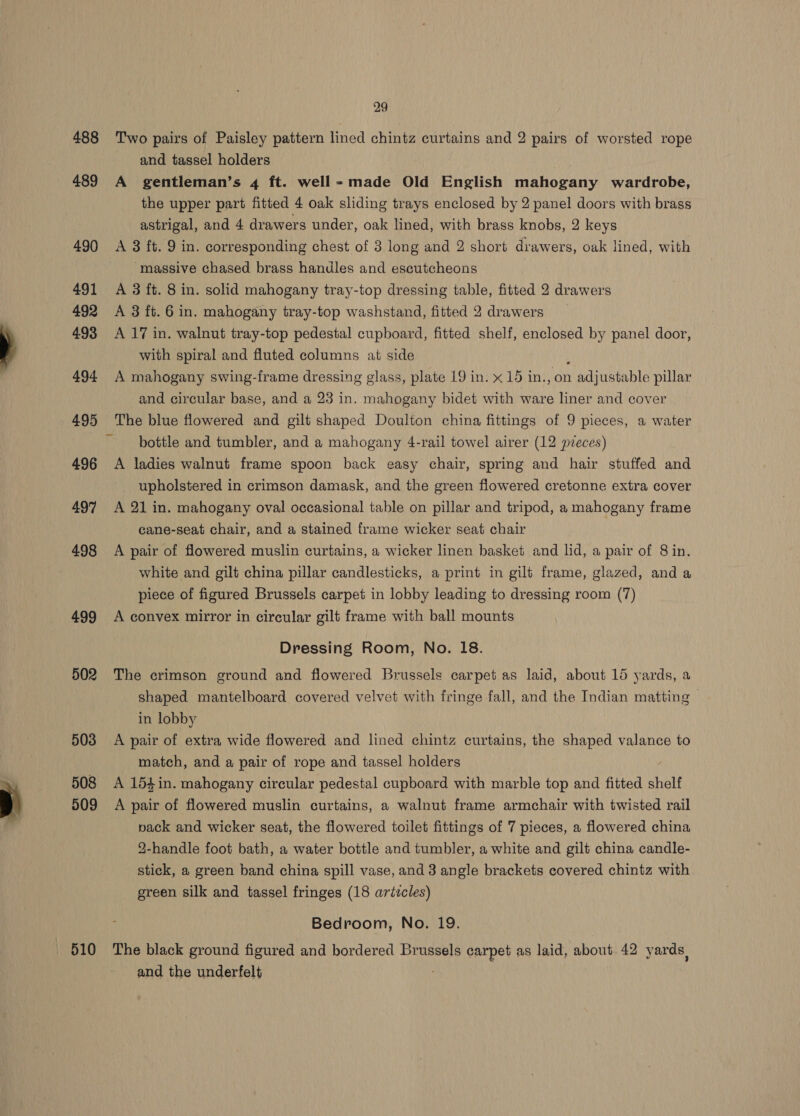 488 489 490 491 492 4.93 494 495 496 497 498 499 502 503 508 509 510 29 Two pairs of Paisley pattern lined chintz curtains and 2 pairs of worsted rope and tassel holders A gentleman’s 4 ft. well-made Old English mahogany wardrobe, the upper part fitted 4 oak sliding trays enclosed by 2 panel doors with brass astrigal, and 4 drawers under, oak lined, with brass knobs, 2 keys A 8 ft. 9 in. corresponding chest of 3 long and 2 short drawers, oak lined, with massive chased brass handles and escutcheons A 3 ft. 8 in. solid mahogany tray-top dressing table, fitted 2 drawers A 3 ft. 6 in. mahogany tray-top washstand, fitted 2 drawers A 17 in. walnut tray-top pedestal cupboard, fitted shelf, enclosed by panel door, with spiral and fluted columns at side A mahogany swing-frame dressing glass, plate 19 in. x 15 in., on adyitete able pillar and circular base, and a 23 in. mahogany bidet with ware liner and cover The blue flowered and gilt shaped Doulton china fittings of 9 pieces, a water bottle and tumbler, and a mahogany 4-rail towel airer (12 pieces) A ladies walnut frame spoon back easy chair, spring and hair stuffed and upholstered in crimson damask, and the green flowered cretonne extra cover A 21 in. mahogany oval occasional table on pillar and tripod, a mahogany frame cane-seat chair, and a stained frame wicker seat chair A pair of flowered muslin curtains, a wicker linen basket and lid, a pair of 8 in. white and gilt china pillar candlesticks, a print in gilt frame, glazed, and a piece of figured Brussels carpet in lobby leading to dressing room (7) A convex mirror in circular gilt frame with ball mounts Dressing Room, No. 18. The crimson ground and flowered Brussels carpet as laid, about 15 yards, a shaped mantelboard covered velvet with fringe fall, and the Indian matting in lobby A pair of extra wide flowered and lined chintz curtains, the shaped valance to match, and a pair of rope and tassel holders A 154in. mahogany circular pedestal cupboard with marble top and fitted shelf A pair of flowered muslin curtains, a walnut frame armchair with twisted rail pack and wicker seat, the flowered toilet fittings of 7 pieces, a flowered china 2-handle foot bath, a water bottle and tumbler, a white and gilt china candle- stick, a green band china spill vase, and 3 angle brackets covered chintz with green silk and tassel fringes (18 arizcles) Bedroom, No. 19. The black ground figured and bordered Brussels carpet as laid, about 42 yards, and the underfelt