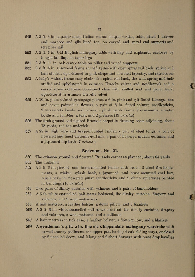 549 556 557 562 563 564 565 567 568 32 A 3 ft. 3 in. superior made Italian walnut shaped writing table, fitted 1 drawer and morocco and gilt lined top, on carved and spiral end supports and stretcher rail . A 2 ft. 6 in. Old English mahogany table with flap and cupboard, enclosed by hinged fall flap, on taper legs A 3 ft. 11 in. oak centre table on pillar and tripod supports A Oo ft. 6 in. rosewood frame shaped settee with open spiral rail back, spring and hair stuffed, upholstered in pink stripe and flowered tapestry, and extra cover A lady’s walnut frame easy chair with spiral rail back, the seat spring and hair stuffed and upholstered in crimson Utrecht velvet and needlework and a carved rosewood frame occasional chair with stuffed seat and panel back, upholstered in crimson Utrecht velvet A 10 in. plate painted greengage plums, a 6 in. pink and gilt fluted Limoges box and cover painted in flowers, a pair of 8 in. fluted column candlesticks, 2 terra-cotta bowls and covers, a plush photo frame, 7 ornaments, a water bottle and tumbler, a text, and 2 pictures (19 artzcles) | The drab ground and figured Brussels carpet in dressing room adjoining, about 18 yards, and the underfelt A 22 in. high wire and brass-mounted fender, a pair of steel tongs, a pair of flowered and lined cretonne curtains, a pair of flowered muslin curtains, and a japanned hip bath (7 artzcles) A 3 ft. 8 in. pierced and brass-mounted fender with rests, 2 steel fire imple- ments, a wicker splash back, a japanned and brass-mounted coal box, a pair of 64 in. flowered pillar candlesticks, and 2 china spill vases painted in buildings (10 articles) Two pairs of dimity curtains with valances and 2 pairs of bandholders A 3 ft. white enamelled half-tester bedstead, the dimity curtains, drapery and valances, and 2 wool mattresses A hair mattress, a feather bolster, a down pillow, and 3 blankets and valances, a wool mattress, and a palliasse A hair mattress in tick case, a feather bolster, a down pillow, and a blanket A gentleman’s 4 ft. 2 in. fine old Chippendale mahogany wardrobe with carved tracery pediment, the upper part having 4 oak sliding trays, enclosed by 2 panelled doors, and 2 long and 2 short drawers with brass drop handles 