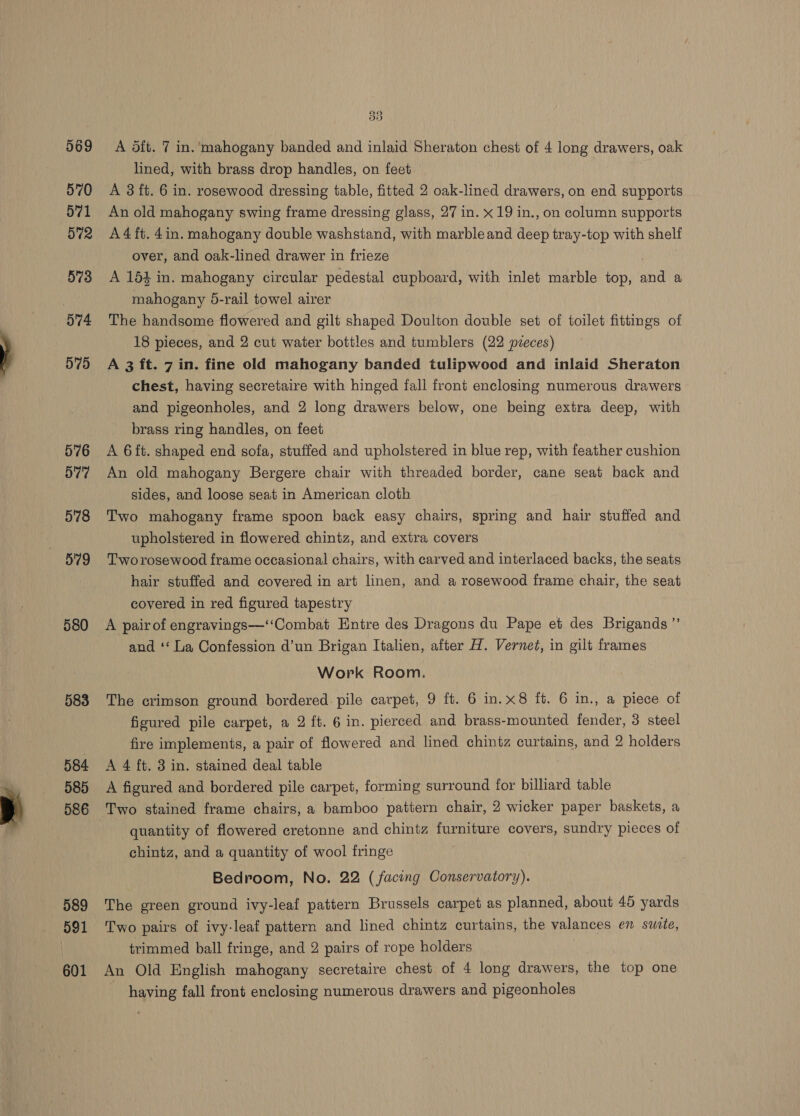 569 570 571 572 573 574 575 576 577 578 5'79 580 583 584 585 586 589 591 601 Bis) A oft. 7 in. ‘mahogany banded and inlaid Sheraton chest of 4 long drawers, oak lined, with brass drop handles, on feet A 3 ft. 6 in. rosewood dressing table, fitted 2 oak-lined drawers, on end supports An old mahogany swing frame dressing glass, 27 in. x 19 in., on column supports A4ft. 4in. mahogany double washstand, with marble and deep tray-top with shelf over, and oak-lined drawer in frieze A 154 in. mahogany circular pedestal cupboard, with inlet marble top, and a mahogany 5-rail towel airer The handsome flowered and gilt shaped Doulton double set of toilet fittings of 18 pieces, and 2 cut water bottles and tumblers (22 pzeces) A 3 ft. 7 in. fine old mahogany banded tulipwood and inlaid Sheraton chest, having secretaire with hinged fall front enclosing numerous drawers and pigeonholes, and 2 long drawers below, one being extra deep, with brass ring handles, on feet | A 6ft. shaped end sofa, stuffed and upholstered in blue rep, with feather cushion An old mahogany Bergere chair with threaded border, cane seat back and sides, and loose seat in American cloth Two mahogany frame spoon back easy chairs, spring and hair stuffed and upholstered in flowered chintz, and extra covers Two rosewood frame occasional chairs, with carved and interlaced backs, the seats hair stuffed and covered in art linen, and a rosewood frame chair, the seat covered in red figured tapestry and ‘‘ La Confession d’un Brigan Italien, after H. Vernet, in gilt frames Work Room. The crimson ground bordered pile carpet, 9 ft. 6 in.x8 ft. 6 in., a piece of figured pile carpet, a 2 ft. 6 in. pierced and brass-mounted fender, 3 steel fire implements, a pair of flowered and lined chintz curtains, and 2 holders A 4 ft. 3 in. stained deal table | A figured and bordered pile carpet, forming surround for billiard table Two stained frame chairs, a bamboo pattern chair, 2 wicker paper baskets, a quantity of flowered cretonne and chintz furniture covers, sundry pieces of -chintz, and a quantity of wool fringe Bedroom, No. 22 (facing Conservatory). The green ground ivy-leaf pattern Brussels carpet as planned, about 45 yards Two pairs of ivy-leaf pattern and lined chintz curtains, the valances en suite, trimmed ball fringe, and 2 pairs of rope holders An Old English mahogany secretaire chest of 4 long drawers, the top one | having fall front enclosing numerous drawers and pigeonholes