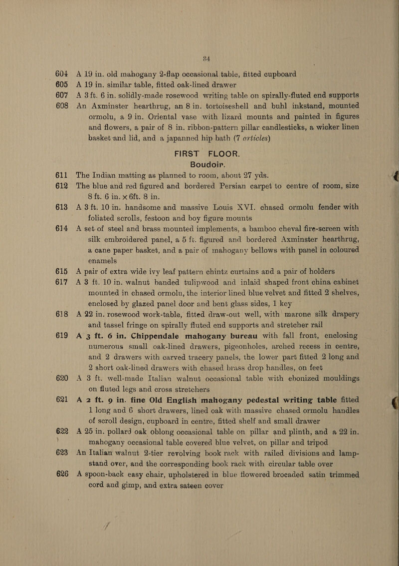 604 605 607 608 611 612 613 614 615 617 618 619 o4 A 19 in. old mahogany 2-flap occasional table, titted cupboard A 19 in. similar table, fitted oak-lined drawer A 3 ft. 6 in. solidly-made rosewood writing table on spirally-fluted end supports An Axminster hearthrug, an 8 in. tortoiseshell and buhl inkstand, mounted ormolu, a 9 in. Oriental vase with lizard mounts and painted in figures and flowers, a pair of 8 in. ribbon-pattern pillar candlesticks, a wicker linen basket and lid, and a japanned hip bath (7 articles) FIRST FLOOR. Boudoir. The Indian matting as planned to room, about 27 yds. The blue and red figured and bordered Persian carpet to centre of room, size 8 ft. 6 in. x 6ft. 8 in. A 3 ft. 10 in. handsome and massive Louis XVI. chased ormolu fender with foliated scrolls, festoon and boy figure mounts A set-of steel and brass mounted implements, a bamboo cheval ibe! -screen with silk embroidered panel, a 5 ft. figured and bordered Axminster hearthrug, a cane paper basket, and a pair of mahogany bellows with panel in coloured enamels | A pair of extra wide ivy leaf pattern chintz curtains and a pair of holders A 3 ft. 10 in. walnut banded tulipwood and inlaid shaped front china cabinet mounted in chased ormolu, the interior lined blue velvet and fitted 2 shelves, enclosed by glazed panel door and bent glass sides, 1 key A 22 in. rosewood work-table, fitted draw-out well, with marone silk drapery and tassel fringe on spirally fluted end supports and stretcher rail A 3 ft. 6 in. Chippendale mahogany bureau with fall front, enclosing numerous small oak-lined drawers, pigeonholes, arched recess in centre, and 2 drawers with carved tracery panels, the lower part fitted 2 long and 2 short oak-lined drawers with chased brass drop handles, on feet A 3 ft. well-made Italian walnut occasional table with ebonized mouldings on fluted legs and cross stretchers A 2 ft. 9 in. fine Old English mahogany pedestal writing table fitted of scroll design, cupboard in centre, fitted shelf and small drawer A 25 in. pollard oak oblong occasional table on pillar and plinth, and a 22 in. mahogany occasional table covered blue velvet, on pillar and tripod An Italian walnut 2-tier revolving book rack with railed divisions and lamp- stand over, and the corresponding book rack with circular table over A spoon-back easy chair, upholstered in blue flowered brocaded satin trimmed cord and gimp, and extra sateen cover 