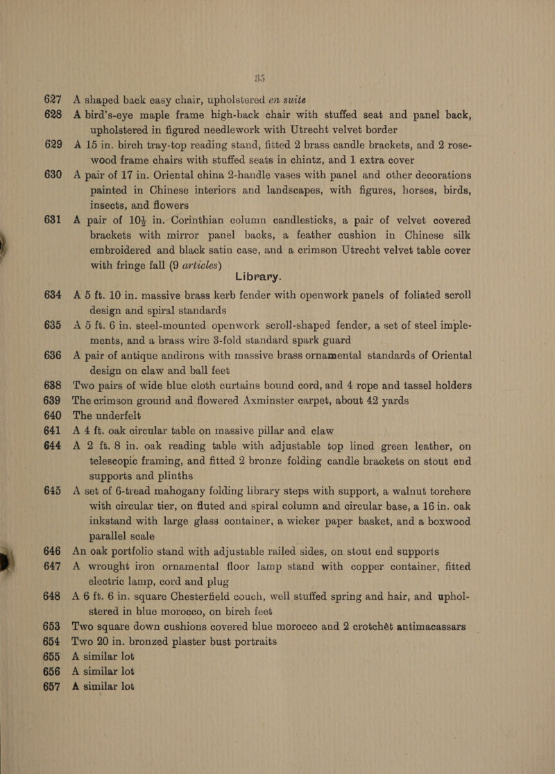 627 628 629 630 631 nF oon) A shaped back easy chair, upholstered en swite A bird’s-eye maple frame high-back chair with stuffed seat and panel back, upholstered in figured needlework with Utrecht velvet border A 15 in. birch tray-top reading stand, fitted 2 brass candle brackets, and 2 rose- wood frame chairs with stuffed seats in chintz, and 1 extra cover A pair of 17 in. Oriental china 2-handle vases with panel and other decorations painted in Chinese interiors and landscapes, with figures, horses, birds, insects, and flowers A pair of 104 in. Corinthian column candlesticks, a pair of velvet covered brackets with mirror panel backs, a feather cushion in Chinese silk embroidered and black satin case, and a crimson Utrecht velvet table cover with fringe fall (9 artzcles) Library. A 5 ft. 10 in. massive brass kerb fender with openwork panels of foliated scroll design and spiral standards A 5 ft. 6 in. steel-mounted. openwork scroll-shaped fender, a set of steel imple- ments, and a brass wire 3-fold standard spark guard A pair of antique andirons with massive brass ornamental standards of Oriental design on claw and ball feet Two pairs of wide blue cloth curtains bound cord, and 4 rope and tassel holders The crimson ground and flowered Axminster carpet, about 42 yards The underfelt A 4 ft. oak circular table on massive pillar and claw A 2 ft. 8 in. oak reading table with adjustable top iined green leather, on telescopic framing, and fitted 2 bronze folding candle brackets on stout end supports and plinths A set of 6-tread mahogany folding library steps with support, a walnut torchere with circular tier, on fluted and spiral column and circular base, a 16 in. oak inkstand with large glass container, a wicker paper basket, and a boxwood parallel scale An oak portfolio stand with adjustable railed sides, on stout end supports A wrought iron ornamental floor lamp stand with copper container, fitted electric lamp, cord and plug A 6 ft. 6 in. square Chesterfield couch, well stuffed spring and hair, and uphol- stered in blue morocco, on birch feet Two square down cushions covered blue morocco and 2 crotchét antimacassars Two 20 in. bronzed plaster bust portraits A similar lot A similar lot