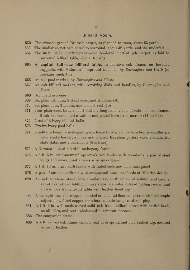 662 663 664 665 666 667 668 669 670 671 672 673 674 675 676 678 679 680 681 682 683 36 Billiard Room. The crimson ground Brussels carpet, as planned to room, about 63 yards The similar carpet as planned to surround, about 38 yards, and the underfelt The 36 in. wide nearly new crimson bordered mottled pile carpet, as laid to surround billiard table, about 16 yards : A capital full-size billiard table, in massive oak frame, on bevelled supports, with ‘‘ Hureka ” improved cushions, by Burroughes and Watts (un excellent condition) . An oak pool marker, by Burroughes and Watts An oak billiard marker, with revolving dials and handles, by Burroughes and Watts Six inlaid ash cues Six plain ash cues, 2 short cues, and 2 maces (10) Six plain cues, 3 maces, and a short rest (10) Four plain cues, butt, 2 short butts, 2 long rests, 2 sets of rules in oak frames, 2 oak cue racks, and a walnut and plated horn hand marker (14 articles) - A set of 3 ivory billiard balls Twelve ivory pool balls A solitaire board, a mahogany game board lined green baize, a bronze candlestick with snake border, a black and incised Egyptian pottery vase, 2 enamelled slate slabs, and 2 ornaments (8 artzcles) A German billiard board in mahogany frame A 6 ft. 6 in. steel-mounted openwork iron fender with standards, a pair of steel tongs and shovel, and a brass wire spark guard A pair of antique andirons with ornamental brass standards of Moorish design An oak torchére stand with circular tray on fluted spiral column and base, a set of oak 6-tread folding library steps, a similar 5-tread folding ladder, and a 15 in. oak frame dwarf table with leather lined top A wrought iron and copper-mounted ornamental floor lamp stand with telescopic adjustment, fitted copper container, electric lamp, cord and plug A 4 ft. 6 in. well-made carved solid oak frame billiard settee with stuffed back, scroll sides, and seat upholstered in crimson morocco The companion settee A 4 ft. carved oak frame window seat with spring and hair stuffed top, covered crimson leather 