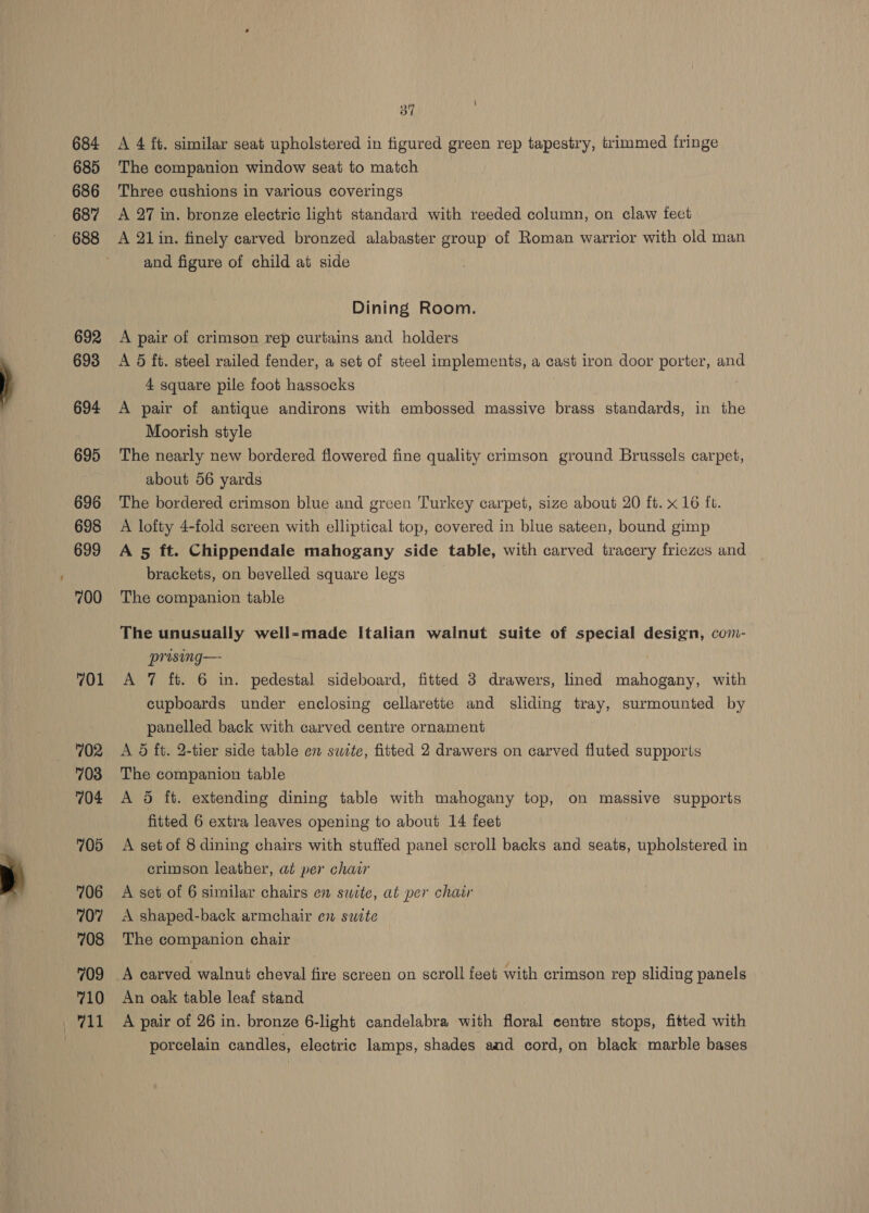684 685 686 687 688 692 693 694 695 696 698 699 700 701 702 703 704 705 706 707 708 709 710 vat 31 A 4 ft. similar seat upholstered in figured green rep tapestry, trimmed fringe The companion window seat to match Three cushions in various coverings A 27 in. bronze electric light standard with reeded column, on claw feet A 21in. finely carved bronzed alabaster group of Roman warrior with old man and figure of child at side Dining Room. A pair of crimson rep curtains and holders A 5 ft. steel railed fender, a set of steel implements, a cast iron door porter, and 4 square pile foot hassocks A pair of antique andirons with embossed massive brass standards, in the Moorish style The nearly new bordered flowered fine quality crimson ground Brussels carpet, about 56 yards The bordered crimson blue and green Turkey carpet, size about 20 ft. x 16 ft. A lofty 4-fold screen with elliptical top, covered in blue sateen, bound gimp A 5 ft. Chippendale mahogany side table, with carved tracery friezes and © brackets, on bevelled square legs The companion table The unusually well-made Italian walnut suite of special design, com- prising— A 7 ft. 6 in. pedestal sideboard, fitted 3 drawers, lined mahogany, with cupboards under enclosing cellarette and sliding tray, surmounted by panelled back with carved centre ornament A 5 ft. 2-tier side table en suite, fitted 2 drawers on carved fluted supports The companion table A 5 ft. extending dining table with mahogany top, on massive supports fitted 6 extra leaves opening to about 14 feet A set of 8 dining chairs with stuffed panel scroll backs and seats, upholstered in crimson leather, at per chair A set of 6 similar chairs en suite, at per chair A shaped-back armchair en suzte The companion chair A carved walnut cheval fire screen on scroll feet with crimson rep sliding panels An oak table leaf stand A pair of 26 in. bronze 6-light candelabra with floral centre stops, fitted with porcelain candles, electric lamps, shades and cord, on black marble bases