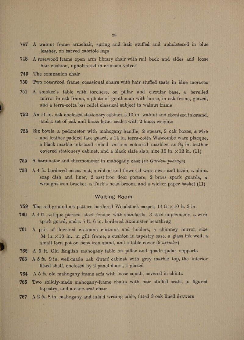 747 748 749 750 751 752 153 755 796 759 760 761 762 763 764 766 39 A walnut frame armchair, spring and hair stuffed and upholstered in blue leather, on carved cabriole legs A rosewood frame open arm library chair with rail back and sides and loose hair cushion, upholstered in crimson velvet The companion chair Two rosewood frame occasional chairs with hair stuffed seats in blue morocco A smoker’s table with torchere, on pillar and circular base, a bevelled mirror in oak frame, a photo of gentleman with horse, in oak frame, glazed, and a terra-cotta bas relief classical subject in walnut frame An 11 in. oak enclosed stationery cabinet, a 10 in. walnut and ebonized inkstand, and a set of oak and brass letter scales with 2 brass weights Six bowls, a pedometer with mahogany handle, 2 spears, 2 oak boxes, a wire - and leather padded face guard, a 14 in. terra-cotta Watcombe ware placque, a black marble inkstand inlaid various coloured marbles, an 8} in. leather covered stationery cabinet, and a black slate slab, size 16 in. x 12 in. (11) A barometer and thermometer in mahogany case (7 Garden passage) A 4 ft. bordered cocoa mat, a ribbon and flowered ware ewer and basin, a china soap dish and liner, 2 cast iron door porters, 2 brass spark guards, a wrought iron bracket, a Turk’s head broom, and a wicker paper basket (11) Waiting Room. The red ground art pattern bordered Woodstock carpet, 14 ft. x10 ft. 3 in. A 4 ft. aatique pierced steel fender with standards, 3 steel implements, a wire spark guard, and a 5 ft. 6 in. bordered Axminster hearthrug A pair of flowered cretonne curtains and holders, a chimney mirror, size 34 in. x18 in., in gilt frame, a cushion in tapestry case, a glass ink well, a small fern pot on bent iron stand, and a table cover (9 artzcles) A 5 ft. Old English mahogany table on pillar and quadrupular supports A 5 ft. 9in. well-made oak dwarf cabinet with grey marble top, the interior fitted shelf, enclosed by 2 panel doors, 1 glazed A 5 ft. old mahogany frame sofa with loose squab, covered in chintz Two solidly-made mahogany-frame chairs with hair stuffed seats, in figured tapestry, and a cane-seat chair
