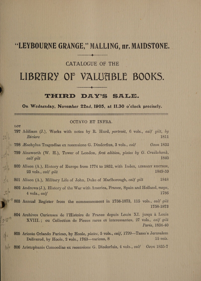 -“LEYBOURNE GRANGE,” MALLING, nr. MAIDSTONE.  CATALOGUE OF THE LIBRARY OF VALDABLE BOOKS.  } THIRD DAY’S SALE. On Wednesday, November 22nd, 1905, at 11.30 o'clock precisely. OCTAVO ET INFRA.  LOT _ 797 Addison (J.}, Works with notes by R. Hurd, portratt, 6 vols., calf gilt, by a Frwvere 1811 i 798 Adschylus Tragoediae ex recensione G. Dindorfius, 3 vols., calf Oxon 1832 ? A 799 Ainsworth (W. H.), Tower of London, first edition, plates by G. Cruikshank, Lie ; By calf guilt 1840 nth 800 Alison (A.), History of Europe from 1774 to 1852, with Index, LIBRARY EDITION, ih 23 vols., calf galt 1849-59 of , 801 Alison (A.), Military Life of John, Duke of Marlborough, calf galt 1848 , 802 Andrews (J.), History of the War with America, France, Spain and Holland, maps, Ju? 4 vols., calf 1786 iy” 803 Annual Register from the commencement in 1758-1873, 115 vols., calf golt 1758-1873 804 Archives Curieuses de l’Histoire de France depuis Louis XI. jusqu 4 Louis ! gs? XVIII.; ou Collection de Pieces rares et interessantes, 27 vols., calf gzlt ar ; | Paris, 1834-40 i ; 805 Ariosto Orlando Furioso, by Hoole, plates, 5 vols., calf, 17993—Tasso’s Jerusalem | Delivered, by Hoole, 2 vols., 1763—various, 8 15 vols.