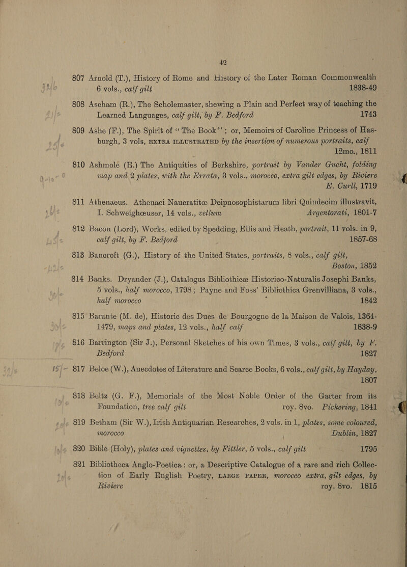 49 807 Arnold (T.), History of Rome and History of the Later Roman Commonwealth 6 vols., calf gilt 1838-49 808 Ascham (R.), The Scholemaster, shewing a Plain and Perfect way of teaching the Learned Languages, calf gilt, by F. Bedford 17438 809 Ashe (F.), The Spirit of ‘The Book’’; or, Memoirs of Caroline Princess of Has- burgh, 3 vols, EXTRA ILLUSTRATED by the insertion of numerous portraits, calf ; 12mo., 1811 810 Ashmole (E.) The Antiquities of Berkshire, portrait by Vander Gucht, folding map and 2 plates, with the Errata, 3 vols., morocco, extra gilt edges, by Riviere E. Curll, 1719 811 Athenaeus. Athenaei Naucratitce Deipnosophistarum libri Quindecim illustravit, I. Schweighceuser, 14 vols., vellwm Argentorate, 1801-7 812 Bacon (Lord), Works, edited by Spedding, Ellis and Heath, portrait, 11 vols. in 9, calf gilt, by F'. Bedjord | 1857-68 813 Bancroft (G.), History of the United States, portracts, 8 vols., calf gilt, Boston, 1852 814 Banks. Dryander (J.), Catalogus Bibliothicss Historico-Naturalis Josephi Banks, 5 vols., half morocco, 1798; Payne and Foss’ Bibliothica Grenvilliana, 3 vols., half morocco 1842 815 Barante (M. de), Historie des Ducs de Bourgogne de la Maison de Valois, 1364- 1479, maps and plates, 12 vols., half calf 1838-9 816 Barrington (Sir J.), Personal Sketches of his own Times, 8 vols., calf gilt, by F. Bedford 1827 ~ 817 Beloe (W.), Anecdotes of Literature and Scarce Books, 6 vols., calf gilt, by Hayday, 1807 818 Beltz (G. F.), Memorials of the Most Noble Order of the Garter from its Foundation, tree calf galt roy. 8vo. Pickering, 1841 819 Betham (Sir W.), Irish Antiquarian Researches, 2 vols. in 1, plates, some coloured, morocco } Dublin, 1827 820 Bible (Holy), plates and vignettes, by Fittler, 5 vols., calf gilt 1795 © 821 Bibliotheca Anglo-Poetica: or, a Descriptive Catalogue of a rare and rich Collec- tion of Early English Poetry, LARGE PAPER, morocco extra, gilt edges, by Riviere roy. 8yo. 1815 