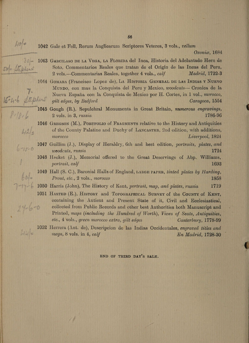 OSS PE RRR mae THER IRLNET TAO —a 56 1042 Gale et Fell, Rerum Anglicarum Scriptores Veteres, 3 vols., vellawm Oxonte, 1684 1043 Gaxciiaso DE LA VeGa, LA Enoripa del Inca, Historia del Adelantado Hern de Soto, Commentarios Reales que tratan de el Origin de las Incas del Peru, 2 vols —-Commentarias Reales, together 4 vols., calf Madrid, 1722-3 1044 Gomara (Francisco Lopez de), La Historia GENERAL DE LAs InpIas Y NUEVO Munpbo, con mas la Conquista del Peru y Mexico, woodcuts— Cronica de la Nueva Espafia con la Conquista de Mexico por H. Cortes, in 1 vol., morocco, gtlt edges, by Bedford Caragoca, 1554 1045 Gough (R.), Sepulchral Monuments in Great Britain, mwmerous engravings, 2 vols. in 8, russia 1786-96 1046 Greason (M.), Portronio of Fragments relative to the History and Antiquities of the County Palatine and Duchy of Lancaster, 2nd edition, with additions, MOYOCCO Liverpool, 1824 1047 Guillim (J.), Display of Heraldry, 6th and best edition, portraits, plates, and weodcuts, russia | d 1724 1048 Hacket (J.), Memorial offered to the Great Deservings of Abp. Williams, portrart, calf 1693 1049 Hall (S. C.), Baronial Halls of England, LARGE PaPER, tinted plates by Harding, Prout, etc., 2 vols., morocco 1858 1050 Harris (John), The History of Kent, portrait, map, and plates, russia 1719 1051 Hastep (E.), History and TopoarapaicaL Survey of the County of Kent, containing the Antient and Present State of it, Civil and Hcclesiastical, collected from Public Records and other best Authorities both Manuscript and Printed, maps (including the Hundred of Worth), Views of Seats, Antiquities, etc., 4 vols., green morocco extra, gilt edges Canterbury, 1778-99 1052 Herrera (Ant. de), Descripeion de las Indias Occidentales, engraved titles and maps, 8 vols. in 4, calf En Madrid, 1728-30 END OF THIRD DAY’S SALE. 