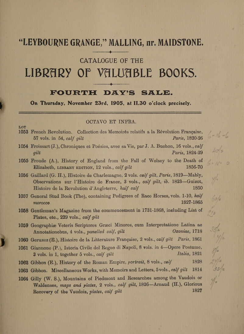 “LEYBOURNE GRANGE,” MALLING, ar. MAIDSTONE.  CATALOGUE OF THE LIBRARY OF VALUABLE BOOKS. FOURTH DAY’S SALE. On Thursday, November 25rd, 1905, at 11.30 o'clock precisely.  OCTAVO ET INFRA. Lot 1058 French Revolution. Collection des Memoirés relatifs a la Révolution Frangaise, d7 vols. in 54, calf gilt Paris, 1820-26 1054 Froissart (J.), Chroniques et Poésies, avec sa Vie, par J. A. Buchon, 16 vols., calf gilt Paris, 1824-29 1055 Froude (A.), History of England from the Fall of Wolsey to the Death of Elizabeth, LIBRARY EDITION, 12 vols., calf gilt 1856-70 1056 Gaillard (G. H.), Histoire de Charlemagne, 2 vols. calf gilt, Parts, 1819—Mably, Observations sur l’Histoire de France, 3 vols., calf gilt, 1b. 1823—Guizot, Histoire de la Revolution d’Angleterre, half calf 1850 1057 General Stud Book (The), containing Pedigrees of Race Horses, vols. 1-10, half MOYOCCO 1827-1865 1058 Gentleman’s Magazine from the commencement in 1731-1868, including List of Plates, etc., 229 vols.; calf gilt 1059 Geographiz Veteris Scriptores Greeci Minores, cum Interpretatione Latina ac Annotationebus, 4 vols., panelled calf, gult Oxoniae, 1718 1060 Geruzez (E.), Histoire de la Litterature Frangaise, 2 vols., calf gilt Parvs, 1861 1061 Giannone (P.), Istoria Civile del Regno di Napoli, 8 vols. in 4—Opere Postume, 3 vols. in 1, together 5 vols., calf gtlt Ttalia, 1821 1062 Gibbon (E.), History of the Roman Empire, portrast, 8 vols., calf 1828 1063 Gibbon. Miscellaneous Works, with Memoirs and Letters, Svols., calf gilt 1814 1064 Gilly (W. S.), Mountains of Piedmont and Researches among the Vaudois or Waldenses, maps and plates, 2 vols., calf gilt, 1826—Arnaud (H.), Glorious Recovery of the Vaudois, plates, calf gult 1827