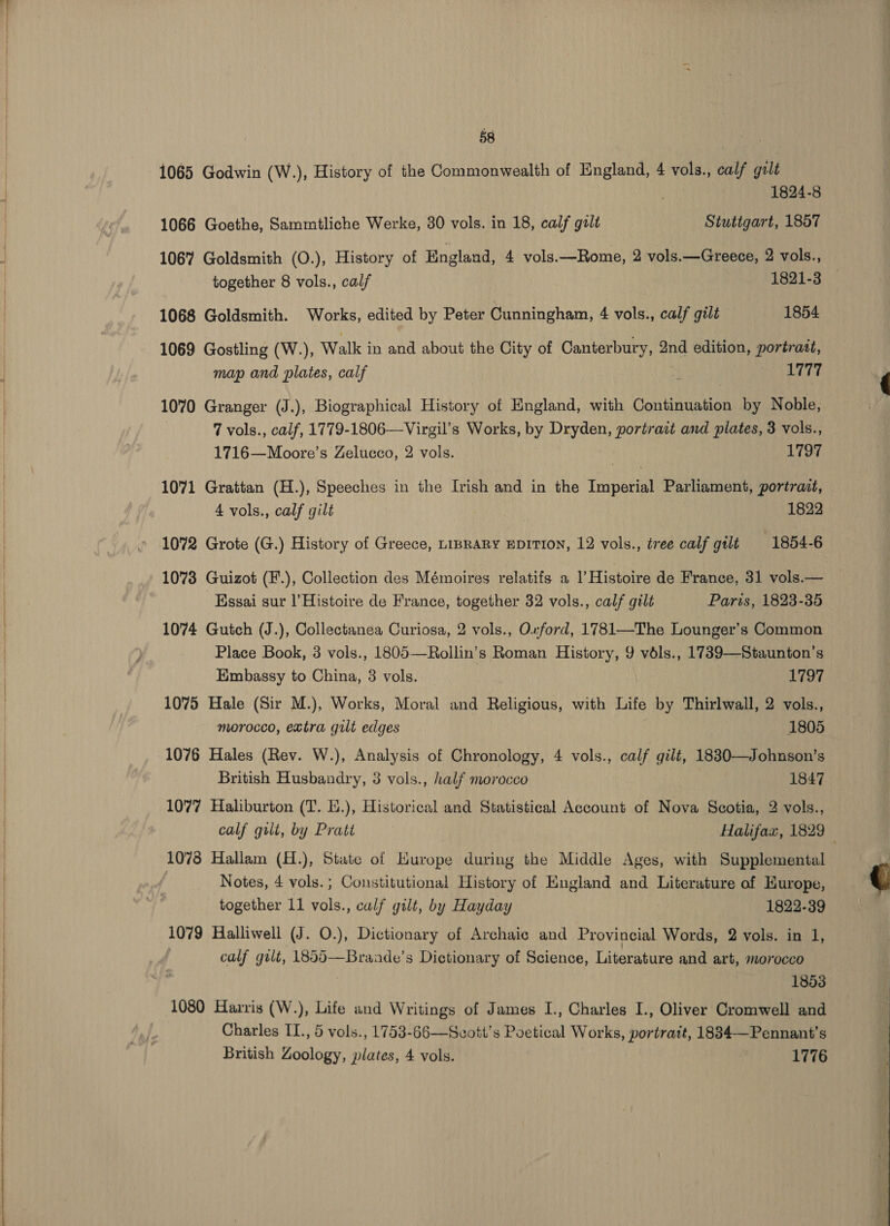 1065 Godwin (W.), History of the Commonwealth of England, 4 vols., calf galt 1824-8 1066 Goethe, Sammtliche Werke, 30 vols. in 18, calf galt Stutigart, 1857 1067 Goldsmith (O.), History of England, 4 vols.—Rome, 2 vols.—Greece, 2 vols., together 8 vols., calf 1821-3 1068 Goldsmith. Works, edited by Peter Cunningham, 4 vols., calf gilt 1854 1069 Gostling (W.), Walk in and about the City of Canterbury, 2nd edition, portrait, map and plates, calf : PITT 1070 Granger (J.), Biographical History of England, with Gonttuaiion by Noble, | 7 vols., calf, 1779-1806—Virgil’s Works, py Dryden, portrait and plates, 3 vols., 1716—Moore’s Zelucco, 2 vols. 1797 1071 Grattan (H.), Speeches in the Ivish and in the Tepaean Parliament, portrait, 4 vols., calf gilt | | 1822 1072 Grote (G.) History of Greece, LIBRARY EDITION, 12 vols., tree calf grlt 1854-6 1073 Guizot (F.), Collection des Mémoires relatifs a I’ Histoire de France, 31 vols.— Kssai sur |’Histoire de France, together 32 vols., calf gilt Paris, 1823-35 1074 Gutch (J.), Collectanea Curiosa, 2 vols., Owford, 1781—The Lounger’s Common Place Book, 3 vols., 1805—Rollin’s Roman History, 9 vdls., 1739—Staunton’s Embassy to China, 3 vols. 1797 1075 Hale (Sir M.), Works, Moral and Religious, with Life by Thirlwall, 2 vols., morocco, extra gilt edges 1805 1076 Hales (Rev. W.), Analysis of Chronology, 4 vols., calf gilt, 1830—Johnson’s British Husbandry, 3 vols., half morocco 1847 1077 Haliburton (T. E.), Historical and Statistical Account of Nova Scotia, 2 vols., calf gili, by Pratt Halifax, 1829 — 1078 Hallam (H.), State of Hurope during the Middle Ages, with Supplemental Notes, 4 vols. ; Constitutional History of England and Literature of Hurope, together 11 vols., calf gilt, by Hayday 1822-39 1079 Halliwell (J. O.), Dictionary of Archaic and Provincial Words, 2 vols. in 1, : calf gilt, 1855—Brande’s Dictionary of Science, Literature and art, morocco 1853 1080 Harris (W.), Life and Writings of James I., Charles I., Oliver Cromwell and Charles II., 5 vols., 1753-66—Svott's Poetical Works, portrait, 1834—Pennant’s British Zoology, plates, 4 vols. 1776  