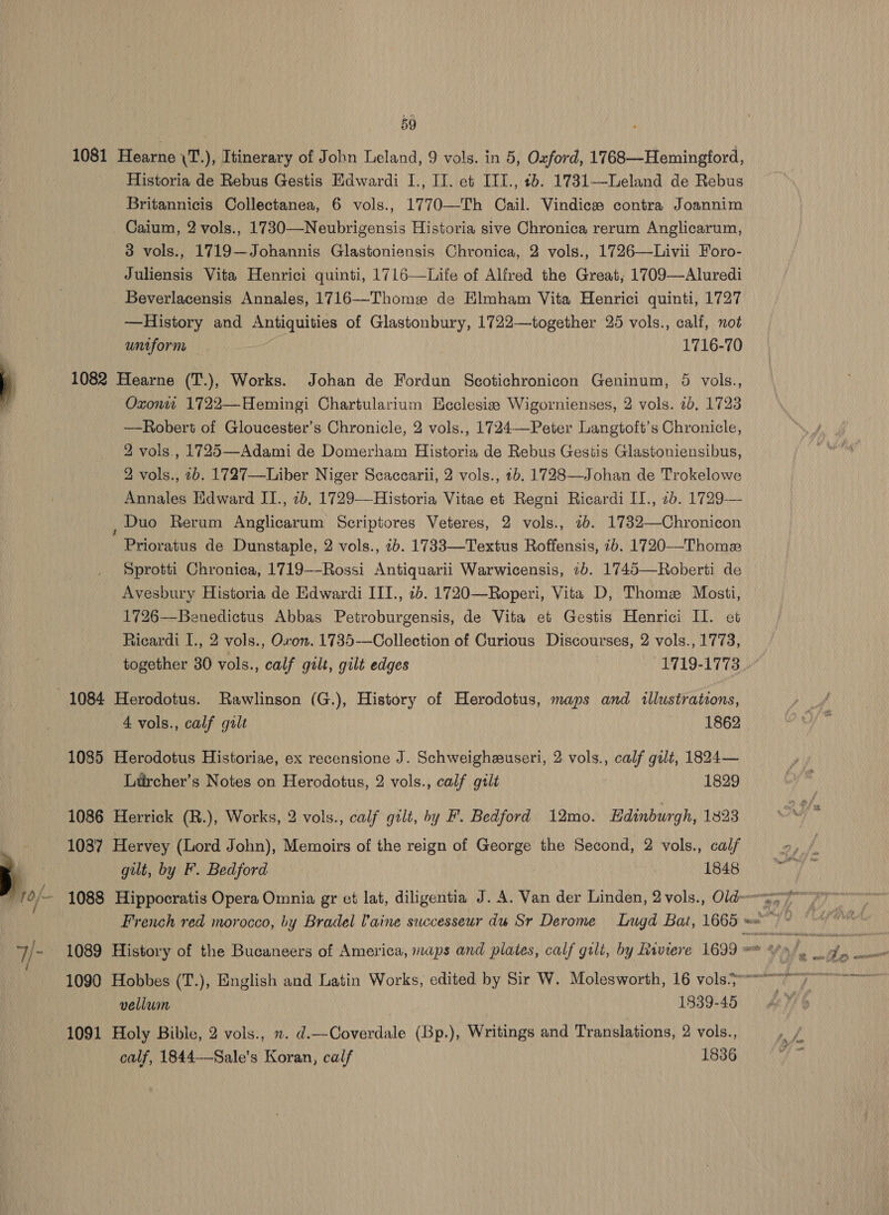 1081 Hearne \T.), Itinerary of John Leland, 9 vols. in 5, Oxford, 1768—Hemingford, Historia de Rebus Gestis Edwardi I., IT. et ITI., +b. 1731—Leland de Rebus Britannicis Collectanea, 6 vols., 1770—Th Cail. Vindicze contra Joannim _ Caium, 2 vols., 1730—Neubrigensis Historia sive Chronica rerum Anglicarum, 3 vols., 1719—Johannis Glastoniensis Chronica, 2 vols., 1726—Livii Foro- Juliensis Vita Henrici quinti, 1716—Life of Alfred the Great, 1709—Aluredi Beverlacensis Annales, 1716—Thome de Elmham Vita Henrici quinti, 1727 —History and Antiquities of Glastonbury, 1722—together 25 vols., calf, not untform | 1716-70 1082 Hearne (T.), Works. Johan de Fordun Scotichronicon Geninum, 5 vols., Oxonw 1722—Hemingi Chartularium Ecclesia Wigornienses, 2 vols. 7b, 1723 —Robert of Gloucester’s Chronicle, 2 vols., 1724—Peter Langtoft’s Chronicle, 2 vols., 1725—Adami de Domerham Historia de Rebus Gestigs Glastoniensibus, 2 vols., 2b. 1727—-Liber Niger Scaccarii, 2 vols., 2b. 1728—Johan de Trokelowe Annales Edward II., 7b, 1729—Historia Vitae et Regni Ricardi II., 2b. 1729— ; Duo Rerum Anglicarum Seriptores Veteres, 2 vols., 7b. 1732—Chronicon Prioratus de Dunstaple, 2 vols., 7b. 1733—Textus Roffensis, ib. 1720—-Thomez Sprotti Chronica, 1719—-Rossi Antiquarii Warwicensis, 1b. 1745—Roberti de Avesbury Historia de Edwardi III., 2b. 1720—Roperi, Vita D, Thome Mosti, 1726—Benedictus Abbas Petroburgensis, de Vita et Gestis Henrici Il. et Ricardi I., 2 vols., Oxon. 1735-——Collection of Curious Discourses, 2 vols., 1773, together 80 vols., calf gilt, gilt edges 1719-1773 1084 Herodotus. Rawlinson (G.), History of Herodotus, maps and illustrations, 4 vols., calf gilt 1862 1085 Herodotus Historiae, ex recensione J. Schweigheuseri, 2 vols., calf gilt, 1824— Liurcher’s Notes on Herodotus, 2 vols., calf gilt 1829 1086 Herrick (R.), Works, 2 vols., calf gilt, by F. Bedford 12mo. Edinburgh, 1823 1087 Hervey (Lord John), Memoirs of the reign of George the Second, 2 vols., calf gilt, by F. Bedford 1848 vellum 1839-45 1091 Holy Bible, 2 vols., . d.—Coverdale (Bp.), Writings and Translations, 2 vols., calf, 1844-—Sale’s Koran, calf 1836 £