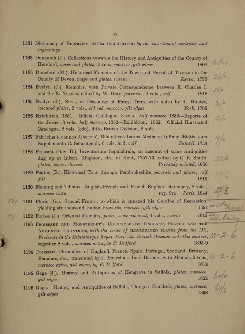 1181 Dictionary of Engravers, EXTRA ILLUSTRATED by the insertion of portraits and engravings 1182 Duncumb (J.), Collections towards the History and Antiquities of the County of Hereford, maps and plates, 2 vols., morocco, gilt edges 1804 1183 Dunsford (M.), Historical Memoirs of the Town and Parish of Tiverton in the County of Devon, maps and plates, russia Exeter, 1790 1184 Evelyn (J.), Memoirs, with Private Correspondence between K. Charles I. and Sir E. Nicolas, edited by W. Bray, portrazts, 2 vols., calf 1818 1185 Evelyn (J.), Silva, or Discourse of Forest Trees, with notes by A. Hunter, coloured plates, 2 vols., old red morocco, gtlt edges York, 1786 1186 Exhibition, 1851. Official Catalogue, 3 vols., half morocco, 1852—Reports of the Juries, 3 vols., half morocco, 1852-—Exhibition, 1862. Official Illustrated Catalogue, 2 vols. (odd), ditto British Division, 2 vols. 1187 Fabricius (Joannes Albertus), Bibliotheca Latina Mediz et Infime Aitatis, cum Supplemento C. Schoetgenii, 6 vols. in 3, calf Patavu, 1754 1188 Faussett (Rev. B.), Inventorium Sepulchrale, an account of some Antiquities dug up at Gilton, Kingston, etc., in Kent, 1757-73, edited by C. R. Smith, plates, some colowred Prwately printed, 1856 1189 Fenton (R.), Historical Tour through Pembrokeshire, portrast and plates, calf gilt 1810 1190 Fleming and Tibbins’ English-French and French-English Dictionary, 2 vols., morocco extra roy. 8vo. Paris, 1844 Be. %  AY ADJOINING COUNTRIES, with the series of ILLUMINATED PLATES from the MS. together 8 vols., morocco extra, by FF. Bedford 1803-9 1194 Froissart, Chronicles of England, France, Spain, Portugal, Scotland, Brittany, Flanders, etc., translated by J. Bourchier, Lord Berners, with Memoir, 2 vols., morocco extra, gilt edges, by F'. Bedford 1812 1195 Gage (J.), History and Antiquities_of Hengrave in Suffolk, plates, morocco, gilt edges 1822 1196 Gage. History and Antiquities of Suffolk, Thingoe Hundred, plates, morocco, gilt edges 1838