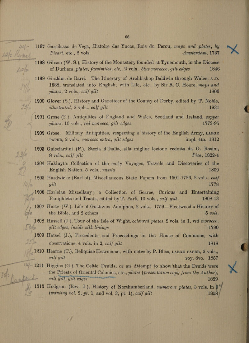 1197 Garcilasso de Vega, Histoire des Yneas, Rois du Perou, maps: and plates, by Picart, ete., 2 vols. Amsterdam, 1737 4 . ‘oe af of Durham, plates, facsimiles, etc., 2 vols., blue morocco, gilt edges 1846 1199 Giraldus de Barri. The Itinerary of Archbishop Baldwin through Wales, a.p. 1588, translated into English, with Life, ete., by Sir R. C. Hoare, maps and plates, 2 vols., calf gilt 1806 1200 Glover (S.), History and Gazetteer of the County of Derby, edited by T. Noble, illustrated, 2 vols., calf gilt 1831 1201 Grose (F.), Antiquities of England and Wales, Scotland and Ireland, copper plates, 10 vols., red morocco, gilt edges 1773-95 1202 Grose. Military Antiquities, respecting a history of the English Army, LARGE PAPER, 2 vols., morocco extra, gilt edges impl. 4to. 1812 1208 Guicciardini (F.), Storia d’Italia, alla miglior lezione redotta da G. Rosini, 8 vols., calf gilt Pisa, 1822-4 1204 Hakluyt’s Collection of the early Voyages, Travels and Discoveries of the English Nation, 5 vols., rassza 1809 1205 Hardwicke (larl of), Miscellaneous State Papers from 1501-1726, 2 vols., calf gilt 1778 Pamphlets and Tracts, edited by T. Park, 10 vols., calf galt 1808-13 the Bible, and 2 others 5 vols. gilt edges, inside silk linings . 1790 1209 Hatsel (J.), Precedents and Proceedings in the House of Commons, with observations, 4 vols. in 2, calf gilt 1818 1210 Hearne (T.), Reliquiae Hearnianz, with notes by P. Bliss, tarGE PAPER, 2 vols., calf galt roy. 8vo. 1857 the Priests of Oriental Colonies, ete., plates (presentation copy from the Author), ys al F vahialns MEP ee ge citaoateein, bE Bie, calf gilt, gilt edges marily 1829 (wanting vol. 2, pt. 1, and vol. 3, pt. 1), calf gilt 185  