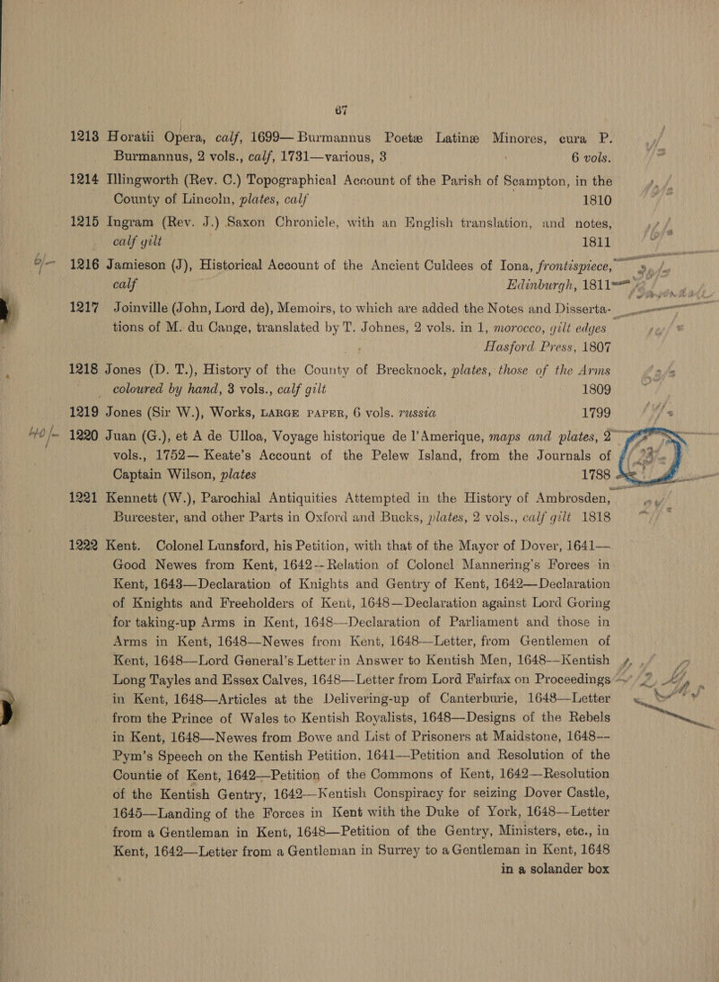 bh | / 67 12138 Horatii Opera, calf, 1699— Burmannus Poete Latine Minores, cura P. Burmannus, 2 vols., calf, 1731—various, 3 _ 6 vols. 1214 Mlingworth (Rev. C.) Topographical Account of the Parish of Scampton, in the County of Lincoln, plates, calf 1810 1215 Ingram (Rev. J.) Saxon Chronicle, with an English translation, and notes, calf gilt 1811 %, ee # see tions of M. du Cange, translated by T. Johnes, 2 vols. in 1, morocco, gilt edges wae Hasford Press, 1807 1218 Jones (D. T.), History of the County of Brecknock, plates, those of the Arms coloured by hand, 8 vols., calf gilt 1809 1219 Jones (Sir W.), Works, LARGE PAPER, 6 vols. russia L799 Burcester, and other Parts in Oxford and Bucks, plates, 2 vols., calf gilt 1818 1222 Kent. Colonel Lunsford, his Petition, with that of the Mayor of Dover, 1641—. Good Newes from Kent, 1642-- Relation of Colonel Mannering’s Forces in Kent, 1643—Declaration of Knights and Gentry of Kent, 1642— Declaration of Knights and Freeholders of Kent, 1648—Declaration against Lord Goring for taking-up Arms in Kent, 1648—Declaration of Parliament and those in Arms in Kent, 1648—Newes from Kent, 1648—Letter, from Gentlemen of Kent, 1648—Lord General’s Letter in Answer to Kentish Men, 1648-—Kentish in Kent, 1648—Articles at the Delivering-up of Canterburie, 1648—Letter from the Prince of Wales to Kentish Royalists, 1648—-Designs of the Rebels in Kent, 1648—-Newes from Bowe and List of Prisoners at Maidstone, 1648-- Pym’s Speech on the Kentish Petition, 1641—Petition and Resolution of the Countie of Kent, 1642—Petition of the Commons of Kent, 1642—Resolution of the Kentish Gentry, 1642—Kentish Conspiracy for seizing Dover Castle, 1645—Landing of the Forces in Kent with the Duke of York, 1648—Letter from a Gentleman in Kent, 1648—Petition of the Gentry, Ministers, etc., in Kent, 1642—-Letter from a Gentleman in Surrey to a Gentleman in Kent, 1648 in a solander box  nd