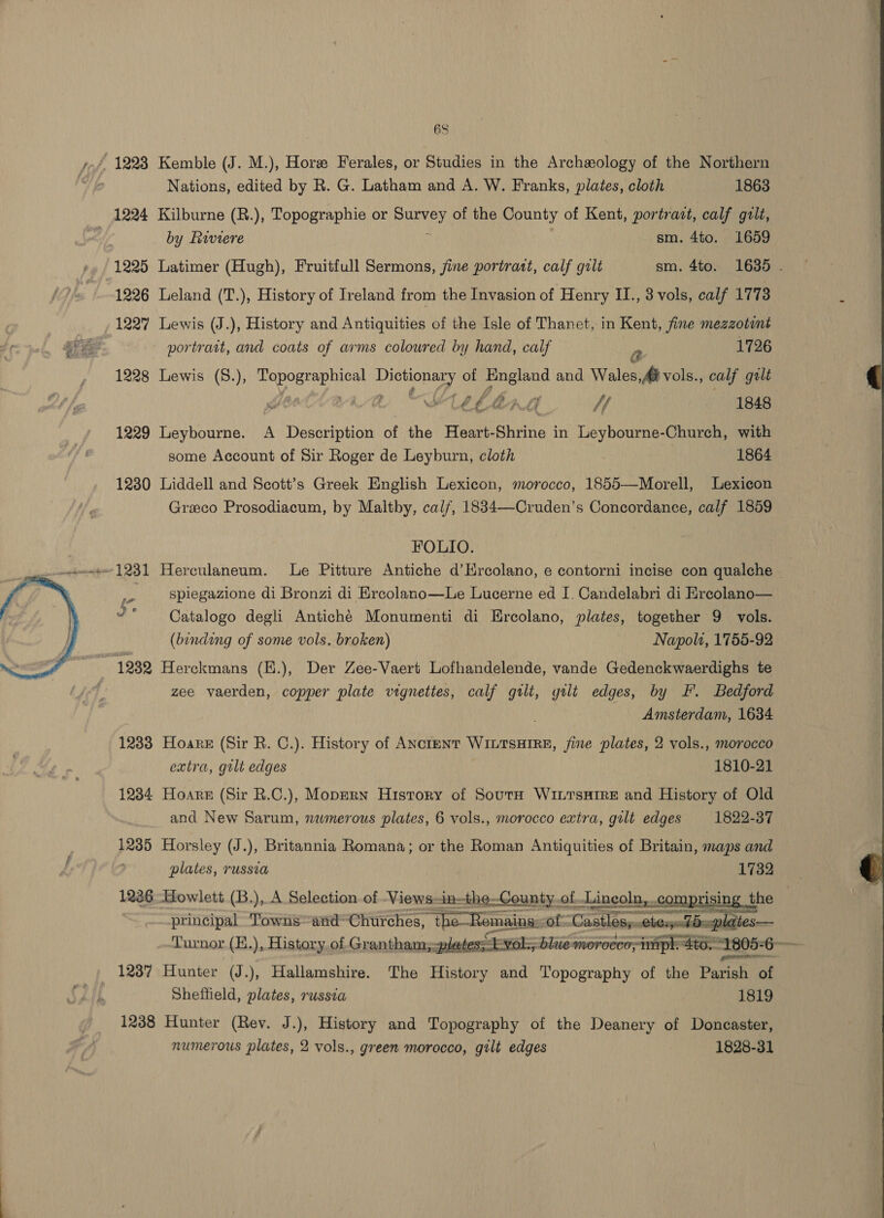 Nations, edited by R. G. Latham and A. W. Franks, plates, cloth 1863 1224 Kilburne (R.), Topographie or siecle! of the County of Kent, portratt, calf gilt, by Riviere sm. 4to. 1659 1225 Latimer (Hugh), Fruitfull Sermons, jine portratt, calf gilt sm. 4to. 1635 . 1226 Leland (T.), History of Ireland from the Invasion of Henry II., 3 vols, calf 1773 1227 Lewis (J.), History and Antiquities of the Isle of Thanet, in Kent, fine mezzotint portratt, and coats of arms coloured by hand, calf a 1726 1228 Lewis (8.), ven See of OS aati and Wales,## vols., calf galt | YTEELIG He 1848 1229 Leybourne. A Description of the Heart- Biri in Leybourne-Church, with some Account of Sir Roger de Leyburn, cloth 1864 1280 Liddell and Scott’s Greek English Lexicon, morocco, 1855—Morell, Lexicon Grzeco Prosodiacum, by Maltby, cal/, 1834—-Cruden’s Concordance, calf 1859 FOLIO.  spiegazione di Bronzi di Krcolano—Le Lucerne ed I. Candelabri di Ercolano— Catalogo degli Antiché Monumenti di Ercolano, plates, together 9 vols. (binding of some vols. broken) Napolt, 1755-92 1232 Herckmans (E.), Der Zee-Vaert Lofhandelende, vande Gedenckwaerdighs te zee vaerden, copper plate vignettes, calf gilt, gilt edges, by FF. Bedford Amsterdam, 1684 1233 Hoare (Sir R. C.). History of ANctentT WILTSHIRE, fine plates, 2 vols., morocco extra, gilt edges 1810-21 1234 Hoare (Sir R.C.), Mopern History of SoutnH WintTsHire and History of Old and New Sarum, nwmerous plates, 6 vols., morocco extra, gilt edges 1822-37 x. h © &amp; 12385 Horsley (J.), Britannia Romana; or the Roman Antiquities of Britain, maps and plates, russia 1732 1236. -Howlett (B.), A Selection of -Views-in-the-County.of | Lincoln, co principal Towns=and@Churches, Liam of Liastiienti i Turnor.(H.), History of Grantham; plates; t-vol. 1237 Hunter (J.), Hallamshire. The History aa rock te of the Parish of Sheffield, plates, russia 1819     1238 Hunter (Rev. J.), History and Topography of the Deanery of Doncaster, numerous plates, 2 vols., green morocco, gilt edges 1828-31 