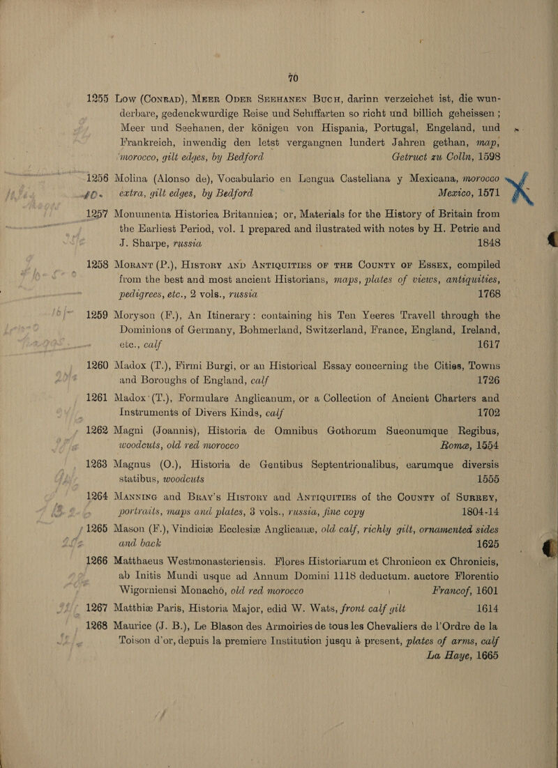 1255 Low (Conrap), Merr Oper SEEHANEN Bucu, darinn verzeichet ist, die wun- derbare, gedenckwurdige Reise und Schiffarten so richt und billich geheissen ; Meer und Seehanen, der kénigen von Hispania, Portugal, Engeland, und Frankreich, inwendig den letst vergangnen lundert Jahren gethan, map, ‘morocco, gtlt edges, by Bedford Getruct zu Colln, 1598 1256 Molina (Alonso de), Vocabulario en Lengua Castellana y Mexicana, morocco ff. extra, gilt edges, by Bedford Mexico, 1571 1257 Monumenta Historica Britannica; or, Materials for the History of Britain from the Earliest Period, vol. 1 prepared and ilustrated with notes by H. Petrie and J. Sharpe, russia 1848 1258 Moranr (P.), History anp ANTIQUITIES OF THE CouNnTY or Essex, compiled from the best and most ancient Historians, maps, plates of views, antiquities, pedigrees, etc., 2 vols., russia 1768 1259 Moryson (F.), An Itinerary: containing his Ten Yeeres Travell through the Dominions of Germany, Bohmerland, Switzerland, France, England, Ireland, ete., calf ; 1617 1260 Madox (T.), Firmi Burgi, or an Historical Essay concerning the Cities, Towns and Boroughs of England, calf 1726 1261 Madox'(T.), Formulare Anglicanum, or a Collection of Ancient Charters and Instruments of Divers Kinds, calf 1702 1262 Magni (Joannis), Historia de Omnibus Gothorum Sueonumque Regibus, woodcuts, old red morocco fome, 1854 1263 Magnus (O.), Historia de Gentibus Septentrionalibus, earumque diversis 1264 Manninc and Bray’s History and Antiquities of the County of Surrey, portraits, maps and plates, 3 vols., russia, fine copy 1804-14 (1265 Mason (F.), Vindicies Heclesie Anglican, old calf, richly gilt, ornamented sides Rie and back 1625 1266 Matthaeus Westmonasteriensis. Flores Historiarum et Chronicon ex Chronicis, ab Initis Mundi usque ad Annum Domini 1118 deductum. auctore Florentio Wigorniensi Monacho, old red morocco Francof, 1601 — 1267 Matthiz Paris, Historia Major, edid W. Wats, front calf gilt 1614 1268 Maurice (J. B.), Le Blason des Armoiries de tous les Chevaliers de l’Ordre de la Toison d'or, depuis la premiere Institution jusqu 4 present, plates of arms, calf La Haye, 1665   