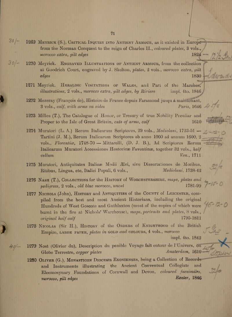 i . . ; Mane ins ral /~ 1269 Meyrick (S.), Crrtican Inquiry into AnTiENT Armour, as it existed in Kuwwope-}———-———= from the Norman Conquest to the reign of Charles II., coloured plates, 3 vols., morocco extra, gilt edges 1824 = /9 %, &amp;% \ . lew Na! JF yA Lae | , 4 . ry ba et ay hee J0O/— 12°70 Meyrick. Enaravep ILuusrrations or ANTIENT ARMOUR, from the collection at Goodrich Court, engraved by J. Skelton, plates, 2 vols., morocco eatra, yilt | 4 edges ay 4 Egy ee msaeeineamannacnsaita 1271 Meyrick. Hxratpic Vistrations or Wates, and Part of the Masohee? tllustrations, 2 vols., morocco extra, yilt edges, by Riviere impl. 4to. 1846 / % 5 — ‘ . - f f y per ¢ 1272 Mezeray (Francois de), Histoire de France depuis Faramond jusqu 4 maintenant, F a . ‘ via = . 3 vols., calf, with arms on sides Parts, 1646 -&lt;/ '/ = 1273 Milles (T.), The Catalogue of Honor, or Tresury of true Nobility Peculiar and = _ Proper to the Isle of Great Britain, cuts of arms, calf 1610 i: 1274 et (L. A.) Reram Italicaram Seriptores, 29 vols., Mediolanz, 1723-51 — » Tartini (J. M.), Rerum Italicarum Seriptores ab anno 1000 ad annum 1600, 2 oo ecm vols., Florentia, 1748-70 — Mittarelli, (D. J. B.), Ad Seriptores Rerum or ae - Italicarum Muratori Accessiones Hestorice Faventins, together 32 vols., half vellum Ven., 1711  1275 Muratori, Antiquitates Italicee Medii Advi, sive Dissertasiones de Moribus, Cr Ritibus, Lingua, etc, Italici Populi, 6 vols., _ Mediolani, 1738-42. 1276 Nasu (T.), Contections for the Hisrory of WoRCESTERSHIRE, maps, plates and pediyrees, 2 vols., old blue morocco, wneut 1781-99 1277 Nicnots (John), History and Antiquities of the County of LricesTEeR, com- piled from the best and most Ancient Historians, including the original Hundreds of West Goscote and Guthlaxton (most of the copies of which were burnt in the fire at Nichols’ Warehouse), maps, portraits and plates, 8 vols., / original half calf . 1795-1811 1278 Nicouas (Sir H.), History of the Orpers of KyigurHoop of the British Empire, LARGE PAPER, plates in GOLD and coLouRS, 4 vols., morocco J AS  impl. 4to. 1842 4g/— 1279 Nost (Olivier du), Description du penible Voyage fait entour de l’Univers, oti”) wie A yk F ae Globe Terrestre, copper plates Amsterdam, Tero tey Ahi 1280 Ox1ver (G.), Monasticon Diocesis ExonrEnsss, being a Collection of Records or and Instruments illustrating the Ancient Conventual Collegiate and Ba Eleemosynary Foundations of Cornwall and Devon, colowred faesvmiles, — . hee morocco, gilt edges Haeter, 1846