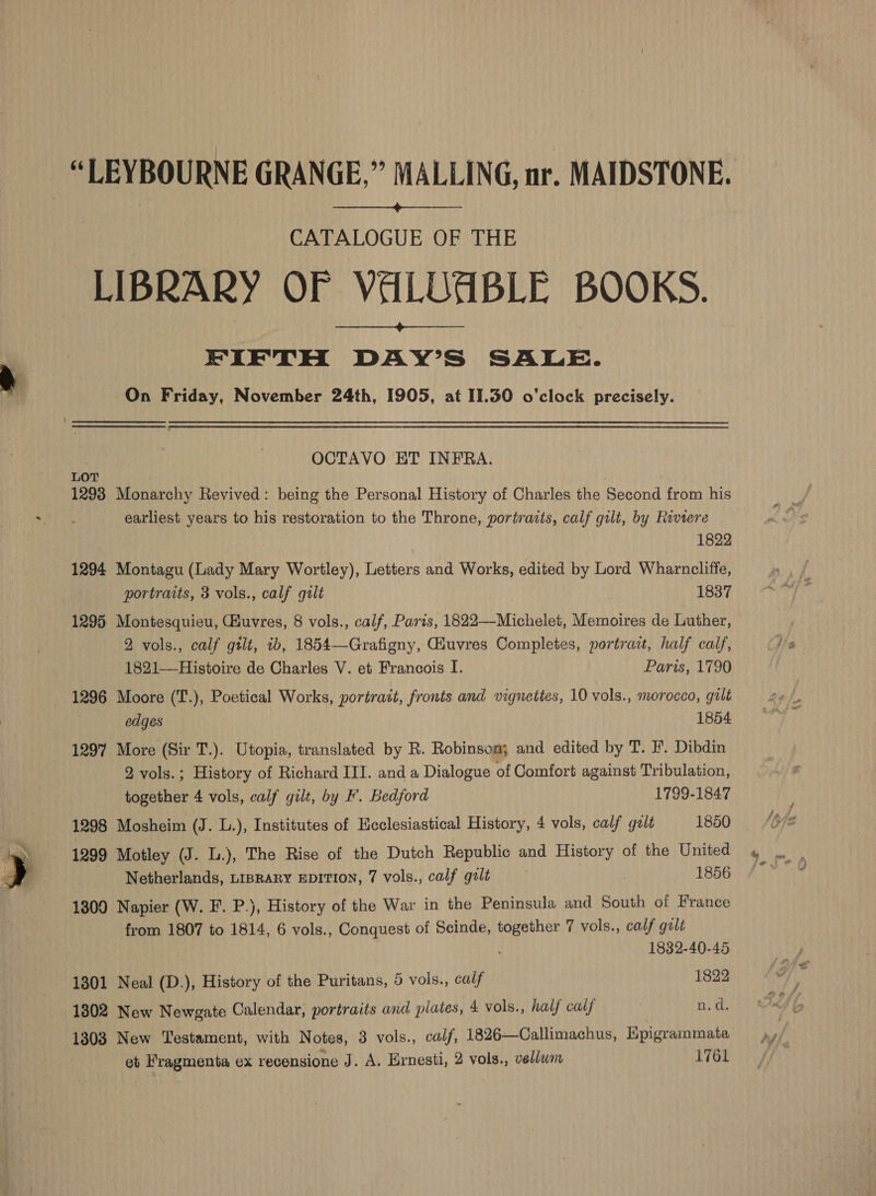  “LEYBOURNE GRANGE,” MALLING, nr. MAIDSTONE.  CATALOGUE OF THE LIBRARY OF VALUABLE BOOKS. FIFTH DAY’S SALE. On Friday, November 24th, 1905, at II.350 o’clock precisely.  OCTAVO ET INFRA. LOT 1293 Monarchy Revived: being the Personal History of Charles the Second from his earliest years to his restoration to the Throne, portraits, calf gilt, by Riviere 1822 1294 Montagu (Lady Mary Wortley), Letters and Works, edited by Lord Wharncliffe, 1295 Montesquieu, uvres, 8 vols., calf, Paris, 1822—-Michelet, Memoires de Luther, 2 vols., calf gtlt, ib, 1854—Grafigny, Giuvres Completes, portrait, half calf, 1821—-Histoire de Charles V. et Francois I. Paris, 1790 1296 Moore (T.), Poetical Works, portrait, fronts and vignettes, 10 vols., morocco, gilt edges 1854 1297 More (Sir T.). Utopia, translated by R. Robinsom; and edited by T. FP. Dibdin 2 vols.; History of Richard III. and a Dialogue of Comfort against Tribulation, together 4 vols, calf gilt, by F. Bedford 1799-1847 1298 Mosheim (J. L.), Institutes of Ecclesiastical History, 4 vols, calf gult 1850 1299 Motley (J. L.), The Rise of the Dutch Republic and History of the United 1300 Napier (W. F. P.), History of the War in the Peninsula and South of France from 1807 to 1814, 6 vols., Conquest of Scinde, together 7 vols., calf galt 1832-40-45 1301 Neal (D.), History of the Puritans, 5 vols., calf 1822 1802 New Newgate Calendar, portraits and plates, 4 vols., half calf n.d. 1303 New Testament, with Notes, 3 vols., calf, 1826—Callimachus, Hpigrammata et Fragmenta ex recensione J. A. Ernesti, 2 vols., vellwn 1761