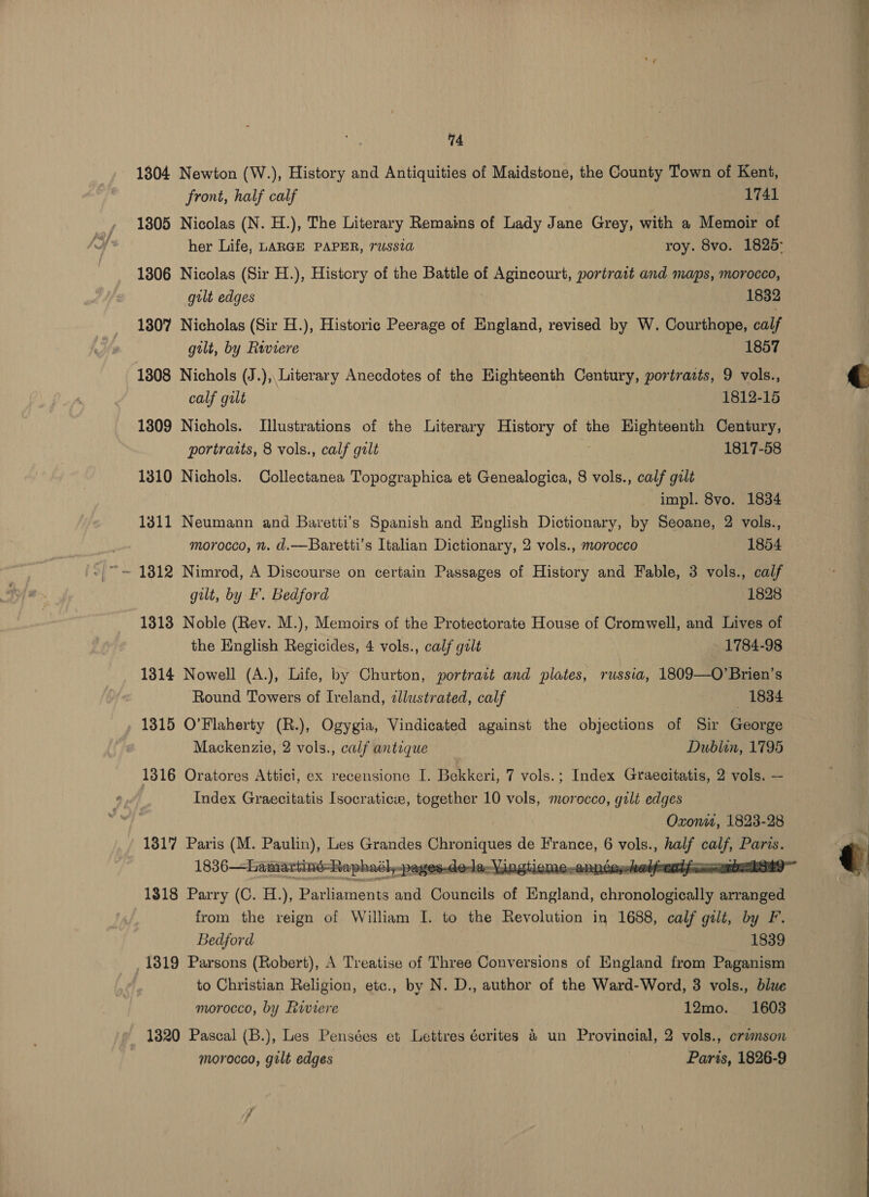 1804 Newton (W.), History and Antiquities of Maidstone, the County Town of Kent, front, half calf 1741 1305 Nicolas (N. H.), The Literary Remains of Lady Jane Grey, with a Memoir of her Life, LARGE PAPER, Tussi roy. 8vo. 1825: 1806 Nicolas (Sir H.), History of the Battle of Agincourt, portrait and maps, morocco, gilt edges 1832 1307 Nicholas (Sir H.), Historic Peerage of England, revised by W. Courthope, calf gilt, by Riviere 1857 1808 Nichols (J.), Literary Anecdotes of the Highteenth Century, portrazts, 9 vols., calf gilt 1812-15 1309 Nichols. Illustrations of the Literary History of the Highteenth Century, portraits, 8 vols., calf gilt 1817-58 1310 Nichols. Collectanea Topographica et Genealogica, 8 vols., calf gilt impl. 8vo. 1834 1311 Neumann and Baretti’s Spanish and English Dictionary, by Seoane, 2 vols., morocco, n. d.—Baretti’s Italian Dictionary, 2 vols., morocco 1854 -|~ = 1812 Nimrod, A Discourse on certain Passages of History and Fable, 3 vols., calf gilt, by F. Bedford 1828 1313 Noble (Rev. M.), Memoirs of the Protectorate House of Cromwell, and Lives of the English Regicides, 4 vols., calf gilt - 1784-98 1314 Nowell (A.), Life, by Churton, portrait and plates, russia, 1809—O’Brien’s Round Towers of Ireland, zllustrated, calf 1834 1315 O'Flaherty (R.), Ogygia, Vindicated against the objections of Sir George Mackenzie, 2 vols., calf antique Dublin, 1795 1316 Oratores Attici, ex recensione I. Bekkeri, 7 vols.; Index Graecitatis, 2 vols. — Index Graecitatis Isocraticve, together 10 vols, morocco, gilt edges Oxon, 1823-28 1817 Paris (M. Paulin), Les Grandes Me de France, : vols., Bee tel shah  1318 Parry (C. H.), Parliaments and Councils of Bngland, shrondlogiatie arranged from the reign of William I. to the Revolution in 1688, calf gilt, by F. Bedford 1839 1319 Parsons (Robert), A Treatise of Three Conversions of England from Paganism to Christian Religion, etc., by N. D., author of the Ward-Word, 3 vols., blue morocco, by Riviere 12mo. 1603 morocco, gilt edges Paris, 1826-9   