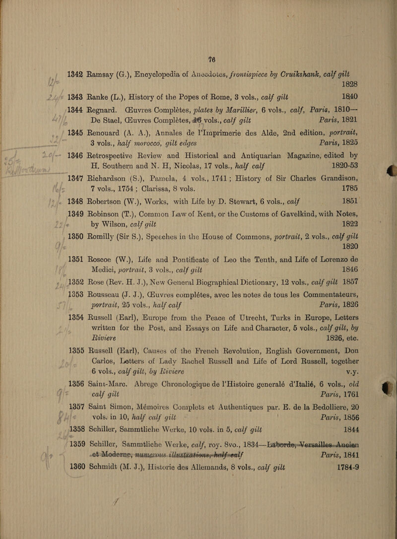    76 1342 Ramsay (G.), Encyclopedia of Anecdotes, frontispiece by Cruikshank, calf gilt — 1828 13843 Ranke (L.), History of the Popes of Rome, 3 vols., calf gilt 1840 1844 Regnard. Céuvres Completes, plates by Marillter, 6 vols., calf, Paris, 1810— | De Stael, uvres Completes, 46 vols., calf gilt Paris, 1821 1845 Renouard (A. A.), Annales de l’Imprimerie des Alde, 2nd edition, portrazt, 3 vols., half morocco, gilt edges Paris, 1828 - 1346 Retrospective Review and Historical and Antiquanee Magazine, edited by H, Southern and N. H, Nicolas, 17 vols., half calf 1820-53 134% Richardson (S.), Pamela, 4 vols., 1741; History of Sir Charles Grandison, 7 vols., 1754; Clarissa, 8 vols. 1785 1348 Robertson (W.), Works, with Life by D. Stewart, 6 vols., calf 1851 by Wilson, calf galt 1822 1820 1351 Roscoe (W.), Life and Pontificate of Leo the Tenth, and Life of Lorenzo de 1352 Rose (Rev. H. J.), New General Biographical Dictionary, 12 vols., calf gilt 1857 1353 Rousseau (J. J.), Giuvres complétes, avec les notes de tous les Commentateurs, 1354 Russell (Earl), Europe from the Peace of Utrecht, Turks in Europe, Letters written for the Post, and Essays on Life and Character, 5 vols., calf galt, by Ruviere 1826, etc. 1855 Russell (Earl), Causes of the French Revolution, English Government, Don Carlos, Letters of Lady Rachel Russell and Life of Lord Russell, together 6 vols., calf gilt, by Lvviere v.y- 1356 Saint-Mare. Abrege Chronologique de l’Histoire generalé d’Italié, 6 vols., old calf galt | Paris, 1761 1357 Saint Simon, Mémoires Complets et Authentiques a E. de la Bedolliere, 20 ) vols. in 10, half calf gilt ~ Paris, 1856 1358 Schiller, Sammtliche Werke, 10 vols. in 5, calf gilt 1844 1359 Schiller, Sammtliche Werke, calf, roy. 8vo., 1834—Laborde;-Versailles..Ancien et Moderne; munerous.cllustiationshebfeeclf Parts, 1841 1360 Schmidt (M. J.), Historie des Allemands, 8 vols., calf gilt 1784-9  