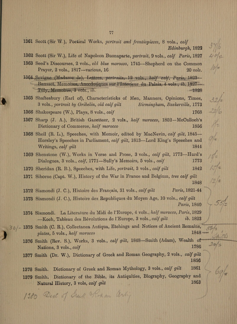 = Fi sr = es 30/- v7  F* Edinburgh, 1822 Scott (Sir W.), Life of Napoleon Buonaparte, portrait, 9 vols., calf Paris, 1827 Seed’s Discourses, 2 vols., old blue morocco, 1745—Shepherd on the Common en 2 vols., 1817—various, 16 20 vols. =de)y ~-hettres;portradis;:12.-vols.;: half- ‘eal; “Paris; 1823-— xc dotiques ‘sur 1'Interieur: etce Palais: Awolsi; 7b. 18975.   “Pilly MemottessS-V6ls.. 7). “898 1365 Shaftesbury (Earl of), Characteristicks of Men, Manners, Opinions, Times, 3 vols., portrait by Gribelin, old calf gilt Birmingham, Baskerville, 1773 1866 Shakespeare (W.), Plays, 8 vols., calf 1768 1367 Sharp (J. A.), British Gazetteer, 2 vols., half morocco, 1852-—-McCulloch’s Dictionary of Commerce, half morocco 1856 1368 Sheil (R. L.), Speeches, with Memoir, edited by MacNevin, calf gilt, 1845— Horsley’s Speeches in Parliament, calf gilt, 1813—Lord King’s Speeches and Writings, calf gilt 1844 1869 Shenstone (W.), Works in Verse and Prose, 3 vols., calf gilt, 1773—Hurd’s 1870 Sheridan (R. B.), Speeches, with Life, portrait, 3 vols., calf gilt 1842 1871 Siborne (Capt. W.), History of the War in France and Belgium, tree calf galt 1848 1872 Sismondi (J. C.), Histoire des Francais, 31 vols., calf galt Parts, 1821-44 an 1873 Sismondi (J. C.), Histoire des Republiques du Moyen Age, 10 vols., calf galt / pay Paris, 1840, ~» “/= 1374 Sismondi. La Literature du Midi de l'Europe, 4 vols., half morocco, Paris, 1829 | ——Koch, Tableau des Révolutions de l'Europe, 3 vols., calf galt 7b. 1823; 1375 Smith (C. R.), Collectanea Antiqua, Etchings and Notices of Ancient Remains, ree 1} plates, 5 vols., half morocco 1848 wane / 1376 Smith (Rev. S.), Works, 3 vols., calf gilt, 1848—Smith (Adam), Wealth o ta Nations, 3 vols., calf 86. TA 1377 Smith (Dr. W.), Dictionary of Greek and Roman Geography, 2 vols., calf gilt 1856 1378 Smith. Dictionary of Greek and Roman Mythology, 3 vols., calf gult 1861 _ ay / | j 1379 Smith. Dictionary of the Bible, its Antiquities, Biography, Geography and Oy fds! Natural History, 3 vols, calf gilt . 1863