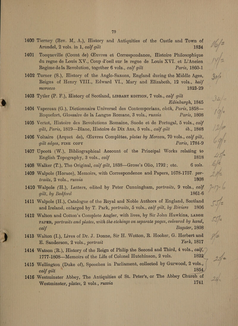 1400 Tierney (Rev. M. A.), History and Antiquities of the Castle and Town of 1401 Tocqueville (Count de) Giuvres et Correspondance, Histoire Philosophique du regne de Louis XV., Coup d’oeil sur le regne de Louis XVI. et L’Ancien Regime de la Revolution, together 6 vols., calf gilt Paris, 1860-1 1402 Turner (S.), History of the Anglo-Saxons, England during the Middle Ages, Reigns of Henry VIII., Edward VI., Mary and Elizabeth, 12 vols., half morocco 1823-29 1403 Tytler (P. F.), History of Scotland, LipRaRyY EDITION, 7 vols., calf gilt Edinburgh, 1845 1404 Vapereau (G.), Dictionnaire Universel des Contemporians, cloth, Paris, 1858— Roquefort, Glossaire de la Langue Romane, 3 vols., russta Paris, 1808 1405 Vertot, Histoire des Revolutions Romaine, Suede et de Portugal, 5 vols., calf gut, Paris, 1819—Blanc, Histoire de Dix Ans, 5 vols., calf gilt ab., 1848 1406 Voltaire (Arquet de), Giuvres Completes, plates by Moreau, 70 vols., calf gilt, gilt edges, FINE COPY Paris, 1784-9 1407 Upcott (W.), Bibliographical Account of the Principal Works relating to English Topography, 3 vols., calf 1818 1408 Walker (T.), The Original, calf gzlt, 1838—Grose’s Olio, 1792; etc. 6 vols. 1409 Walpole (Horace), Memoirs, with Correspondence and Papers, 1678-1757. por- traits, 2 vols., russia 1808 1410 Walpole (H.), Letters, edited by Peter Cunningham, portrazts, 9 vols., calf gilt, by Bedford 1861-6 1411 Walpole (H.), Catalogue of the Royal and Noble Authors of England, Scotland and Ireland, enlarged by T. Park, portrazts, 5 vols., calf gilt, by Riviere 1806 1412 Walton and Cotton’s Complete Angler, with lives, by Sir John Hawkins, Larar PAPER, portraits and plates, with the etchings on separate pages, coloured by hand, calf Bagster, 1808 1413 Walton (I.), Lives of Dr. J. Donne, Sir H. Wotton, R. Hooker, G. Herbert and EK. Sanderson, 2 vols., portrast York, 1817 1414 Watson (R.), History of the Reign of Philip the Second and Third, 4 vols., calf, 1777-1808—Memoirs of the Life of Colonel Hutchinson, 2 vols. 1822 — 1415 Wellington (Duke of), Speeches in Parliament, collected by Gurwood, 2 vols., calf gilt — 1854 1416 Westminster Abbey, The Antiquities of St. Peter’s, or The Abbey Church of Westminster, plates, 2 vols., russea 1741