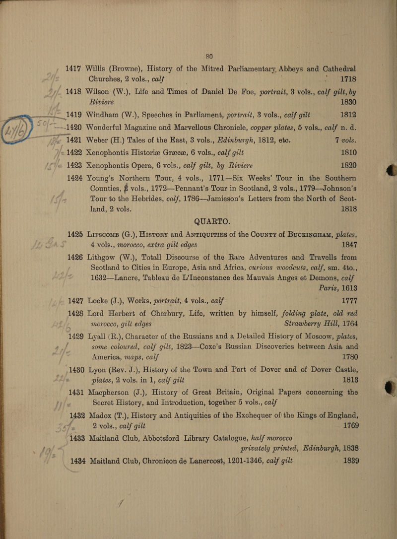    80 1417 Willis (Browne), History of the Mitred Parliamentary, Abbeys and Cathedral Churches, 2 vols., cal . acy Rees 1418 Wilson (W.), Life and Times of Daniel De Foe; portrait, 3 vols., calf gilt, by Fiuviere 1830 1419 Windham (W.), Speeches in Parliament, portrait, 3 vols., calf gilt 1812 “2.1420 Wonderful Magazine and Marvellous Chronicle, copper plates, 5 vols., calf n. d. 1421 Weber (H.) Tales of the East, 3 vols., Hdinburgh, 1812, ete. 7 vols. = 1422 Xenophontis Historie Greece, 6 vols., calf gilt 1810 1423 Xenophontis Opera, 6 vols., calf gtlt, by Riviere 1820 1424 Young’s Northern Tour, 4 vols., 1771—Six Weeks’ Tour in the Southern Counties, ry vols., 1772—Pennant’s Tour in Scotland, 2 vols., 1779—Johnson’s Tour to the Hebrides, calf, 1786—Jamieson’s Letters from the North of Scot- land, 2 vols. 1818 QUARTO. 1425 Lirscoms (G.), History and Antiquitiss of the County of Buckineuay, plates, 4 vols., morocco, extra gilt edges 1847 1426 Lithgow (W.), Totall Discourse of the Rare Adventures and Travells from Scotland to Cities in Europe, Asia and Africa, curious woodcuts, calf, sm. 4to., 1632—Lancre, Tableau de L’Inconstance des Mauvais Anges et Demons, calf Paris, 1613 1427 Locke (J.), Works, portrait, 4 vols., calf 1777 1428 Lord Herbert of Cherbury, Life, written by himself, folding plate, old red morocco, gilt edges Strawberry Hill, 1764 1499 Lyall (R.), Character of the Russians and a . Detailed History of Moscow, plates, f some coloured, calf gilt, 1823—Coxe’s Russian Discoveries between Asia and America, maps, calf : 1780 .1480 Lyon (Rev. J.), History of the Town and Port of Dover and of Dover Castle, plates, 2 vols. in 1, calf gilt 1813 1481 Macpherson (J.), History of Great Britain, Original Papers concerning the Secret History, and Introduction, together 5 vols., calf 1482 Madox (T.), History and Antiquities of the Exchequer ofthe Kings of England, : 4 2 vols., calf gilt 1769 1433 Maitland Club, Abbotsford Library Catalogue, half morocco privately printed, Edinburgh, 1838 1484 Maitland Club, Chronicon de Lanercost, 1201-1346, calf gilt 1839   