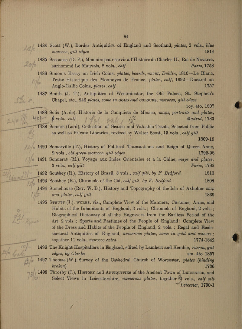  1498 vile 1497 1498 84 morocco, gilt edges 1814 Secousse (D. F.), Memoirs pour servir a l’Histoire de Charles II., Roi de Navarre, surnommé Le Mauvais, 2 vols., calf Paris, 1758 Simon’s Essay on Irish Coins, plates, boards, uncut, Dublin, 1810—Le Blane, © Traité Historique des Monnoyes de France, PS calf, 1692—Duearel on Anglo-Gallie Coins, plates, calf 1757 Smith (J. T.), Antiquities of Westminster, the Old Palace, St. Stephen’s Chapel, etc., 246 plates, some in GOLD and coLouRS, morocco, gilt edges roy. 4to, 1807 Solis (A. de), snaahe a la Neichaak ie Mexico, maps, portraits and plates, Evols., calf {4 i ist Madrid, 1783 as well as Private Libraries, revised by Walter Scott, 18 vols., calf gilt 1809-15 Somerville (T.), History of Political Transactions and Reign of Queen Anne, 2 vols., old green morocco, gilt edges _ 1792-98 Sonnerat (M.), Voyage aux Indes Orientales et a la Chine, maps and plates, 3 vols., calf galt Paris, 1782 Southey (R.), Chronicle of the Cid, calf gilt, by F’. Bedford 1808 Stonehouse (Rev. W. B.), History and Topography of theIsle of Axholme map and plates, calf galt 1839 Habits of the Inhabitants of England, 3 vols. ; Chronicle of England, 2 vols. ; Biographical Dictonary of all the Engravers from the Earliest Period of the Art, 2 vols.; Sports and Pastimes of the People of England; Complete View of the Dress and Habits of the People of England, 2 vols.; Regal and Hecle- siastical Antiquities of England, nwmerous plates, some in gold and colours ; together 11 vols., morocco extra 1774-1842 The Knight Hospitallers in England, edited by Lambert and Kemble, russia, gilt edges, by Clarke sm. 4to 1857 Thomas (W.), Survey of the Cathedral Church of Worcester, plates (binding broken) 1736 Throsby (J.), History and Antiquitiss of the Ancient Town of Leicester, and Select Views in Leicestershire, numerous plates, together 2 vols., calf gilt ~ Leicester, 1790-1  