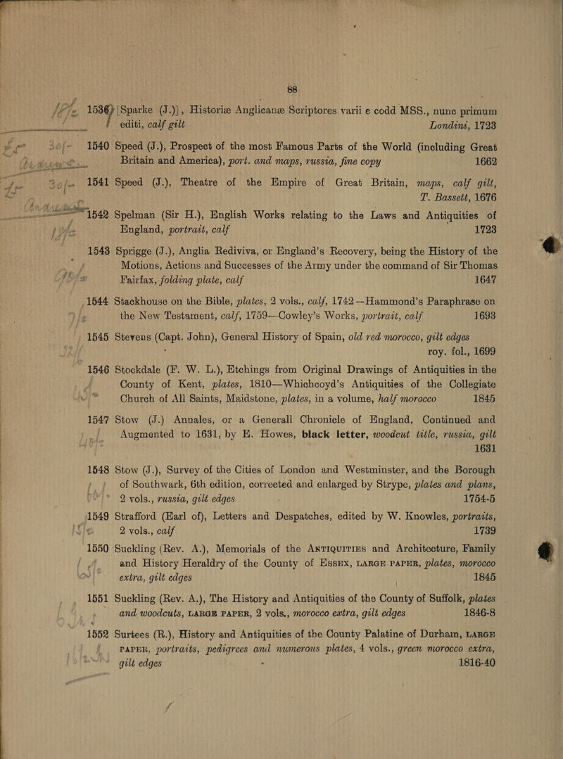  ba €. 2 } Fics wt YF  Se eee 1540 1541 1545 1546 1547 1548 1551 1552 editi, calf gilt Londint, 1723 Speed (J.), Prospect of the most Famous Parts of the World (including Great Britain and America), port. and maps, russia, fine copy 1662 Speed (J.), Theatre of the cate of Great ‘Britain, maps, calf gult, T’. Bassett, 1676 Spelman (Sir H.), English Works relating to the Laws and Antiquities of England, portrait, calf . 1723 Sprigge (J.), Anglia Rediviva, or England’s Recovery, being the History of the Motions, Actions and Successes of the Army under the command of Sir Thomas Fairfax, folding plate, calf 1647 Stackhouse on the Bible, plates, 2 vols., calf, 1742--Hammond’s Paraphrase on the New Testarnent, calf, 1759—Cowley’s Works, portratt, calf 1693 Stevens rere John), General History of Spain, old red morocco, gilt edges roy. fol., 1699 Stockdale (f. W. L.), Etchings from Original Drawings of Antiquities in the County of Kent, plates, 1810—Whichcoyd’s Antiquities of the Collegiate Church of All Saints, Maidstone, plates, in a volume, half morocco 1845 Stow (J.) Annales, or a Generall Chronicle of England, Continued and Augmented to 1631, by E. Howes, black letter, woodcut title, russia, gilt 1631 Stow (J.), Survey of the Cities of London and Westminster, and the Borough of Southwark, 6th edition, corrected and enlarged by Strype, plates and plans, 2 vols., russia, gilt edges 1754-5 Strafford (Harl of), Letters and Despatches, edited by W. Knowles, portraits, 2 vols., calf 1739 Suckling (Rev. A.), Memorials of the ANTIQUITIES and Architecture, Family and History Heraldry of the County of Essex, LARGE PAPER, plates, morocco extra, gilt edges | 1845 Suckling (Rev. A.), The History and Antiquities of the County of Suffolk, plates and woodcuts, LARGE PAPER, 2 vols., morocco eatra, gilt edges 1846-8 Surtees (R.), History and Antiquities of the County Palatine of Durham, LARGE gilt edges : 1816-40 