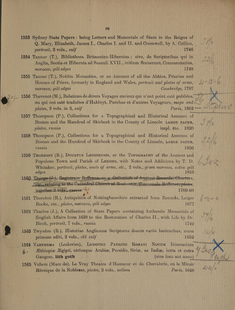 Wie da (ee ; oe y* } aes 89 1553 Sydney State Papers: being Letters and Memorials of State in the Reigns of Q. Mary, Elizabeth, James I., Charles I. and II. and Cromwell, by A. Collins, _ portrait, 2 vols., calf | 1746 1554 Tanner (T.), Bibliotheca Britannico-Hibernica ; sive, de Scriptoribus qui in Anglia, Scotia et Hibernia ad Sacculi XVIT., initium floruerunt, Commentarius, morocco, gilt edges 1748 1555 Tanner (T.), Notitia Monastica, or an Account of all the Abbies, Priories and Houses of Friers, formerly in England and Wales, portrait and plates of arms, pj a ° morocco, gilt edges Cambridge, 1787 30). 1556 Thevenot (M.), Relations de divers Voyages curieux qui n’ont point esté publiées, “7 ; TN ae ou qui ont esté traduites d’Hakluyt, Purchas et d’autres Voyageurs, maps and.” . plates, 3 vols. in 2, calf Paris, 1663 manone, (1 | RSA Sa AN. i Sh a a Hiss PL i BS Be Baap 1557 Thompson (P.), Collections for « Topographical and Historical Account af Boston and the Hundred of Skirbeck in the County of Lincoln LARGE papER, plates, russia impl. 4t0. 1820 1558 Thompson (P.), Collections for a Topographical and Historical Account of Boston and the Hundred of Skirbeck in the County of Lincoln, LARGE PAPER, PUSSUL 1856 1559 THorespy (R.), Ducatus Leoprensis, or the Topoarapuy of the Ancient and Populous Town and Parish of LEeEpss, with Notes and Additions by T. D. Whitaker, portrait, plates, coats of arms, etc., 2 vols., green morocco, extra galt edges 1816 ‘Thoupe-(s-); Registrum: Roft iistomaianias ollectiot ofncient:Reeords;*Oharters, A yelating to the Cathedral Ghurelrof. Roohester) Custumale.Roffensesptetes, together.2.volsi,-cussia Ae 1769-88 1561 Thoroton (R.), Antiquities “of Nottinghamshire extracted from Records, Leiger #/¢ = § Books, etc., plates, merocco, gilt edges ) ABTA eneay     1562 Thurloe (J.), A Collection of State Papers containing Authentic Memorials of English Affairs from 1638 to the Restoration of Charles [1., with Life by Dr. Birch, portract, 7 vols., russia 1749 ye ‘ a - g 1563 Twysden (R.), Historiae Anglicanie Scriptores decem variis lectionibus, nunc primum editi, 2 vols., old calf. 1652 3 ve ; “echounianameneascexmsnasialtpenatfleanscisvrce iw. 1564 Varrumma (Ludovico), Lupovict Parriti Romant Novum Itinerarium | &gt; * ae nae 4- AKthiopie Kegipti, utriusque Arabie, Persidis, Sirize, ac Indiz, intra et extra 4 Ady, £ | Gangem, lith goth (sine loco aut anno) ° EA th / SOOT RT ee Mall ETERS 1565 Vulson (Mare de), Le Vray Theatre d’Honneur et de Chevalerie, ou le Miroir i