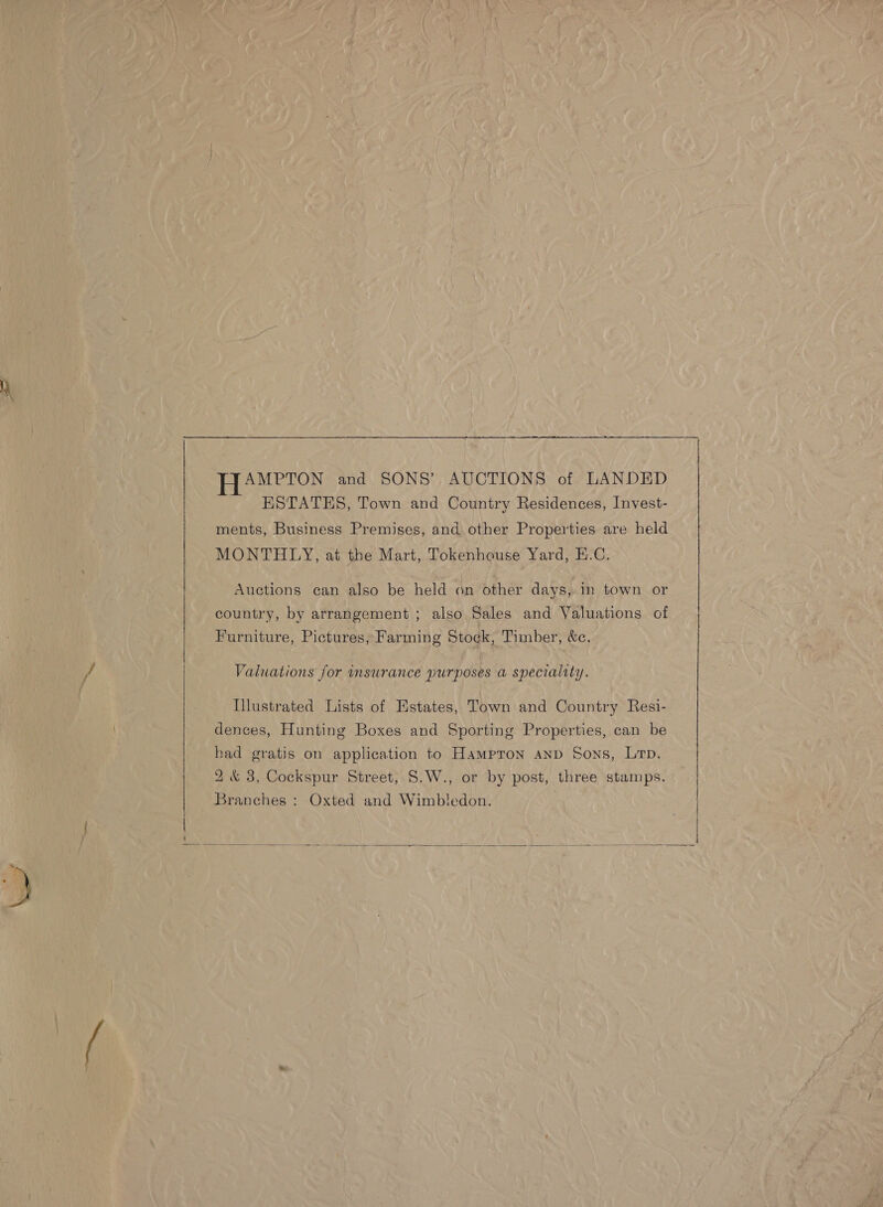  HAMPTON and SONS’ AUCTIONS of LANDED ESTATES, Town and Country Residences, Invest- ments, Business Premises, and other Properties are held MONTHLY, at the Mart, Tokenhouse Yard, E.C. country, by arrangement ; also Sales and Valuations of Furniture, Pictures, Farming Stock, Timber, &amp;c. Valuations for insurance purposes a speciality. llustrated Lists of Estates, Town and Country Resi- dences, Hunting Boxes and Sporting Properties, can be had gratis on application to Hampron anp Sons, Lrp. 2&amp; 3, Cockspur Street, S.W., or by post, three stamps. Branches : Oxted and Wimbledon.  