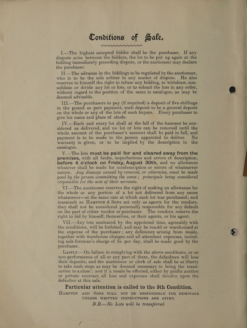 Conditions of Safe,  I.—The highest accepted bidder shall be the purchaser. If any dispute arise between the bidders, the lot to be put up again at the bidding immediately preceding dispute, or the auctioneer may declare the purchaser. II.—The advance in the biddings to be regulated by the auctioneer, who is to be the sole arbiter in any matter of dispute. He also reserves to himself the right to refuse any bidding, to withdraw, con- solidate or divide any lot or lots, or to submit the lots in any order, without regard to the position of the same in catalogue, as may be deemed advisable. | I1I.—The purchasers to pay (if required) a deposit of five shillings in the pound as part payment, such deposit to be a general deposit on the whole or any of the lots of such buyers. Every purchaser to give his name and place of abode. IV.—Each and every lot shall at the fall of the hammer be con- sidered as delivered, and no lot or lots can be removed until the whole amount of the purchaser’s account shall be paid in full, and payment is to be made to the person appointed to deliver. No warranty is given, or to be implied by the description in the catalogue. V.—The lots must be paid for and cleared away from the premises, with all faults, imperfections and errors of description, before 4 o’clock on Friday, August 30th, and no allowance whatever shall be made for misdescription or errors of whatsoever nature. Any damage caused by removal, or otherwise, inust be made good by the person comnutting the same; principals being considered responsible for the acts of their servants. VI.—The auctioneer reserves the right of making an allowance for the whole or any portion of a lot not delivered from any cause whatsoever—at the same rate at which such lot was purchased; and inasmuch as Hampron &amp; Sons act only as agents for the vendors, they shall not be considered personally responsible for any default on the part of either vendor or purchaser. The vendors reserve the right to bid by himself, themselves, or their agents, or his agent. VII.—Any lots uncleared by the appointed time, agreeably with the conditions, will be forfeited, and may be resold or warehoused at the expense of the purchaser; any deficiency arising from resale, ing sale foreman’s charge of 5s. per day, shall be made good by the purchaser. Lastiy.—On failure in complying with the above conditions, or on non-performance of all or any part of them, the defaulters will lose their deposits, and the auctioneer or clerk of sale shall be at liberty to take such steps as may be deemed necessary to bring the trans- action to aclose ; and if a resale be effected, either by public auction or private contract, all loss and expenses shall devolve upon the defaulter at this sale. Particular attention is called to the 5th Condition. HAMPTON AND SONS WILL NOT BE RESPONSIBLE FOR REMOVALS UNLESS WRITTEN INSTRUCTIONS ARE GIVEN. N.B.—No Lots will be transferred. away 