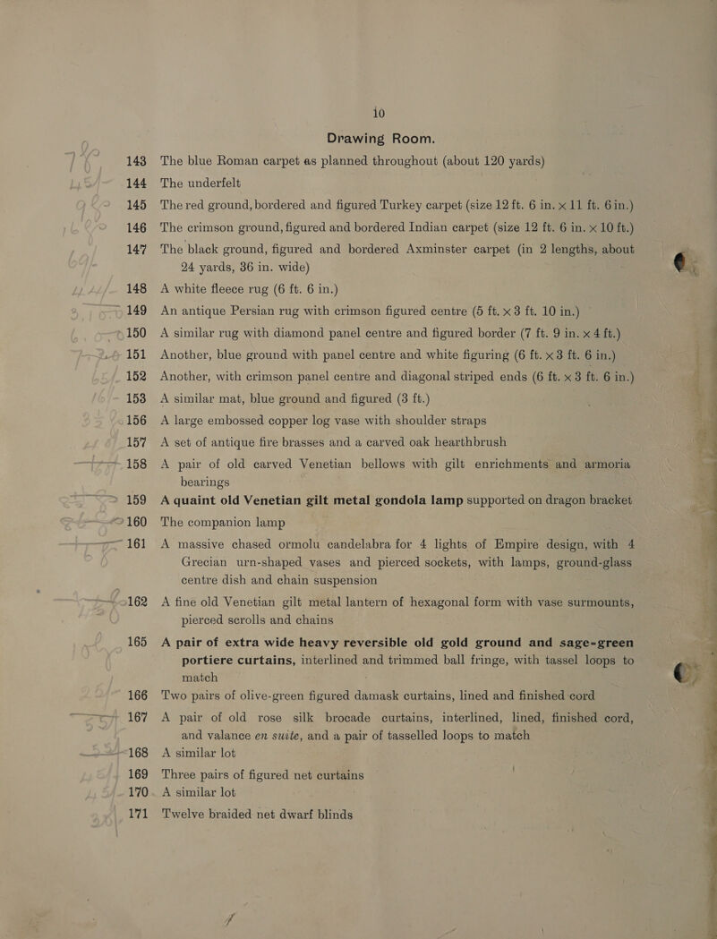 143 144 145 146 147 148 , 149 150 151 152 153 156 157 158 ~ 161 ~162 165 166 167 ~168 169 170 171 10 Drawing Room. The blue Roman carpet as planned throughout (about 120 yards) The underfelt The red ground, bordered and figured Turkey carpet (size 12 ft. 6 in. x 11 ft. 6in.) The crimson ground, figured and bordered Indian carpet (size 12 ft. 6 in. x 10 ft.) The black ground, figured and bordered Axminster carpet (in 2 lengths, about 24 yards, 36 in. wide) A white fleece rug (6 ft. 6 in.) An antique Persian rug with crimson figured centre (5 ft. x 3 ft. 10 in.) A similar rug with diamond panel centre and figured border (7 ft. 9 in. x 4 ft.) Another, blue ground with panel centre and white figuring (6 ft. x 3 ft. 6 in.) Another, with crimson panel centre and diagonal striped ends (6 ft. x 3 ft. 6 in.) A similar mat, blue ground and figured (3 ft.) A large embossed copper log vase with shoulder straps A set of antique fire brasses and a carved oak hearthbrush A pair of old carved Venetian bellows with gilt enrichments and armoria bearings A quaint old Venetian gilt metal gondola lamp supported on dragon bracket The companion lamp A massive chased ormolu candelabra for 4 lights of Empire design, with 4 Grecian urn-shaped vases and pierced sockets, with lamps, ground-glass centre dish and chain suspension A fine old Venetian gilt metal lantern of hexagonal form with vase surmounts, pierced scrolls and chains A pair of extra wide heavy reversible old gold ground and sage-green portiere curtains, interlined and trimmed ball fringe, with tassel loops to match Two pairs of olive-green figured damask curtains, lined and finished cord A pair of old rose silk brocade curtains, interlined, lined, finished cord, and valance en swite, and a pair of tasselled loops to match A similar lot Three pairs of figured net curtains A similar lot Twelve braided net dwarf blinds  