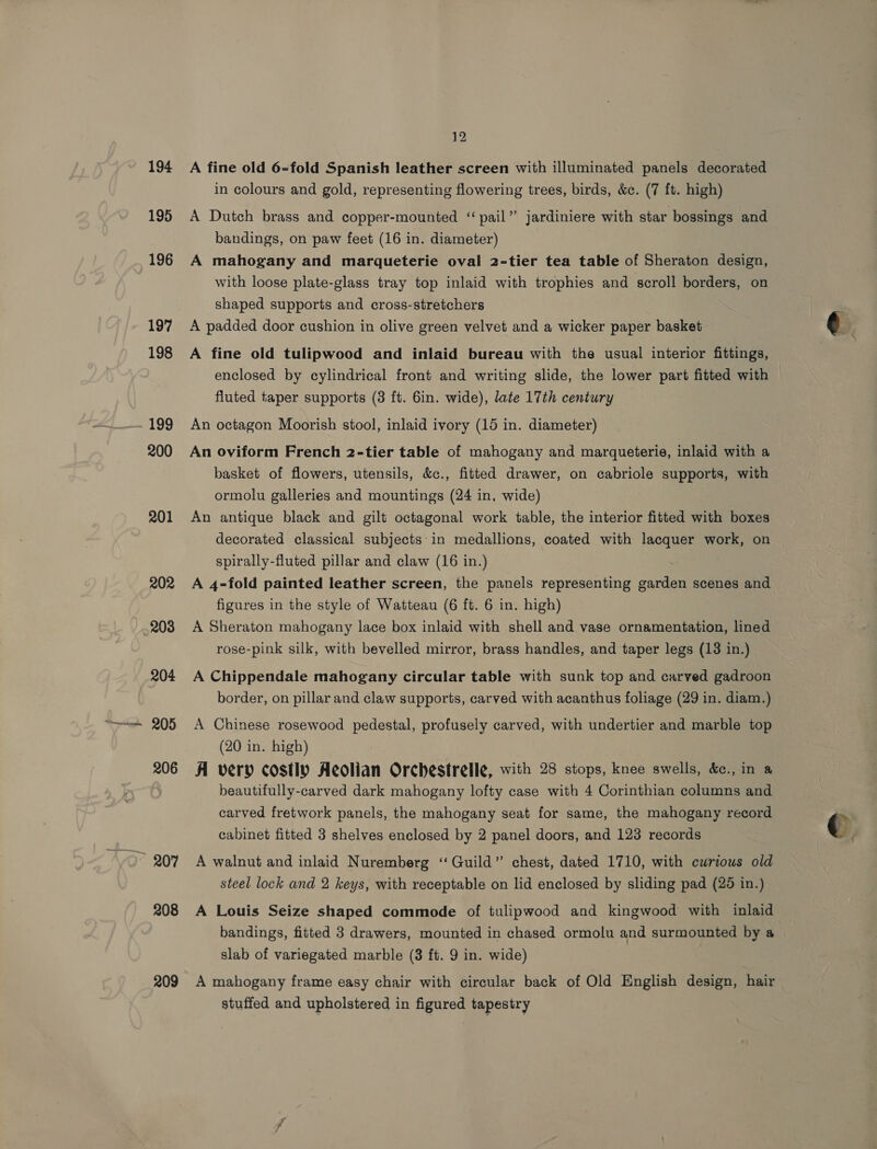 194 195 196 197 198 - 199 200 201 202 203 204 205 206 208 209 12 A fine old 6-fold Spanish leather screen with illuminated panels decorated in colours and gold, representing flowering trees, birds, &amp;c. (7 ft. high) A Dutch brass and copper-mounted ‘‘ pail” jardiniere with star bossings and bandings, on paw feet (16 in. diameter) A mahogany and marqueterie oval 2-tier tea table of Sheraton design, with loose plate-glass tray top inlaid with trophies and scroll borders, on shaped supports and cross-stretchers A padded door cushion in olive green velvet and a wicker paper basket A fine old tulipwood and inlaid bureau with the usual interior fittings, enclosed by cylindrical front and writing slide, the lower part fitted with fluted taper supports (8 ft. 6in. wide), late 17th century An octagon Moorish stool, inlaid ivory (15 in. diameter) An oviform French 2-tier table of mahogany and marqueterie, inlaid with a basket of flowers, utensils, &amp;c., fitted drawer, on cabriole supports, with ormolu galleries and mountings (24 in, wide) An antique black and gilt octagonal work table, the interior fitted with boxes decorated classical subjects in medallions, coated with lacquer work, on spirally-fluted pillar and claw (16 in.) . A 4-fold painted leather screen, the panels representing garden scenes and figures in the style of Watteau (6 ft. 6 in. high) A Sheraton mahogany lace box inlaid with shell and vase ornamentation, lined rose-pink silk, with bevelled mirror, brass handles, and taper legs (18 in.) A Chippendale mahogany circular table with sunk top and carved gadroon border, on pillar and claw supports, carved with acanthus foliage (29 in. diam.) A Chinese rosewood pedestal, profusely carved, with undertier and marble top (20 in. high) A very costly Aeolian Orchestrelle, with 28 stops, knee swells, &amp;e., in a beautifully-carved dark mahogany lofty case with 4 Corinthian columns and carved fretwork panels, the mahogany seat for same, the mahogany record cabinet fitted 3 shelves enclosed by 2 panel doors, and 123 records A walnut and inlaid Nuremberg ‘“‘ Guild” chest, dated 1710, with curious old steel lock and 2 keys, with receptable on lid enclosed by sliding pad (28 in.) A Louis Seize shaped commode of tulipwood and kingwood with inlaid bandings, fitted 3 drawers, mounted in chased ormolu and surmounted by a slab of variegated marble (3 ft. 9 in. wide) A mahogany frame easy chair with circular back of Old English design, hair stuffed and upholstered in figured tapestry