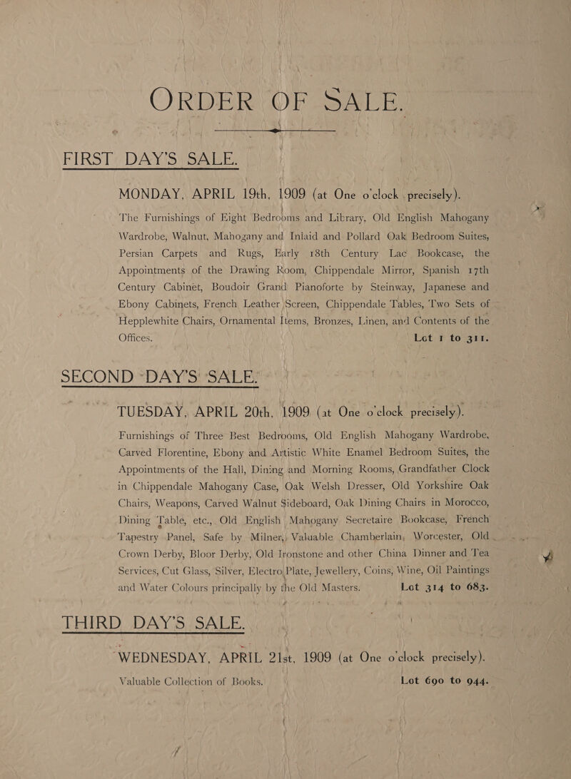 ORDER COR SAS  FIRST DAY'S SALE. MONDAY, APRIL 19th, 1909 (at One o'clock . precisely). The Furnishings of Eight Bedrooms and Library, Old English Mahogany Wardrobe, Walnut, Mahogany and Iniaid and Pollard Oak Bedroom Suites, Persian Carpets and Rugs, Early 18th Century Lac Bookcase, the Appointments of the Drawing Room, Chippendale Mirror, Spanish 17th Century Cabinet, Boudoir Grand Pianoforte by Steinway, Japanese and Ebony Cabinets, French Leather Screen, Chippendale Tables, Two Sets of ~ Hepplewhite Chairs, Ornamental Items, Bronzes, Linen, and Contents of the Offices. ) Lot 1 to 311. SECOND ~DAY’S' SALE. TUESDAY, APRIL 20th, 1909 (at One o'clock precisely). Furnishings of Three Best Bedrooms, Old English Mahogany Wardrobe, Carved Florentine, Ebony and Artistic White Enamel Bedroom Suites, the Appointments of the Hall, Dining and Morning Rooms, Grandfather Clock in Chippendale Mahogany Case, Oak Welsh Dresser, Old Yorkshire Oak Chairs, Weapons, Carved Walnut Sideboard, Oak Dining Chairs in Morocco, Dining ‘Table, etc, Old English Mahogany Secretaire Bookcase, French Tapestry Panel, Safe by Milner,, Valuable Chamberlain, Worcester, Old . Crown Derby, Bloor Derby, Old Ironstone and other China Dimner and Tea Services, Cut Glass, Silver, Electro Plate, Jewellery, Coins, Wine, Oil Paintings and Water Colours principally by the Old Masters. Lot 314 to 683. THIRD DAY’S SALE... . | “WEDNESDAY, APRIL 2lst, 1909 (at One o'clock precisely). Valuable Collection of Books. Lot Goo to 944.