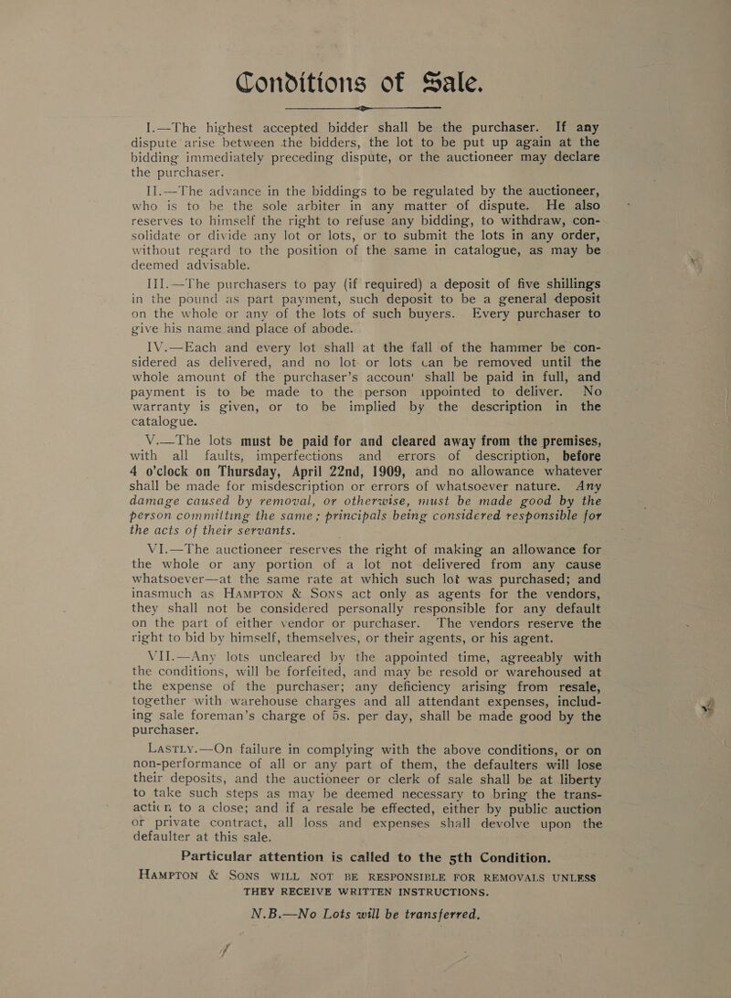 Conditions of Sale.  I.—The highest accepted bidder shall be the purchaser. If any dispute arise between .the bidders, the lot to be put up again at the bidding immediately preceding dispute, or the auctioneer may declare the purchaser. II.—The advance in the biddings to be regulated by the auctioneer, who is to be the sole arbiter in any matter of dispute. He also reserves to himself the right to refuse any bidding, to withdraw, con- solidate or divide any lot or lots, or to submit the lots in any order, without regard to the position of the same in catalogue, as may be deemed advisable. III.—The purchasers to pay (if required) a deposit of five shillings in the pound as part payment, such deposit to be a general deposit on the whole or any of the lots of such buyers. Every purchaser to give his name and place of abode. IV.—Each and every lot shall at the fall of the hammer be con- sidered as delivered, and no lot or lots can be removed until the whole amount of the purchaser’s accoun' shall be paid in full, and payment is to be made to the person .ippointed to deliver. No warranty is given, or to be implied by the description in the catalogue. V.—The lots must be paid for and cleared away from the premises, with all faults, imperfections and errors of description, before 4 o’clock on Thursday, April 22nd, 1909, and no allowance whatever shall be made for misdescription or errors of whatsoever nature. Any damage caused by removal, or otherwise, must be made good by the person committing the same ; principals being considered responsible for the acts of their servants. VI.—The auctioneer reserves the right of making an allowance for the whole or any portion of a lot “not delivered from any cause whatsoever—at the same rate at which such lot was purchased; and inasmuch as Hampton &amp; Sons act only as agents for the vendors, they shall not be considered personally responsible for any default on the part of either vendor or purchaser. The vendors reserve the right to bid by himself, themselves, or their agents, or his agent. VII.—Any lots uncleared by the appointed time, agreeably with the conditions, will be forfeited, and may be resold or warehoused at the expense of the purchaser; any deficiency arising from resale, together with warehouse ee Ae and all attendant expenses, includ- ing sale foreman’s charge of 5s. per day, shall be made good by the purchaser. LastLy.—On failure in complying with the above conditions, or on non-performance of all or any part of them, the defaulters will lose their deposits, and the auctioneer or clerk of sale shall be at liberty to take such steps as may be deemed necessary to bring the trans- acticn to a close; and if a resale be effected, either by public auction or private contract, all loss and expenses shall devolve upon the defaulter at this sale. Particular attention is called to the 5th Condition. HaMpTon &amp; SONS WILL NOT BE RESPONSIBLE FOR REMOVALS UNLESS THEY RECEIVE WRITTEN INSTRUCTIONS. N.B.—No Lots will be transferred.