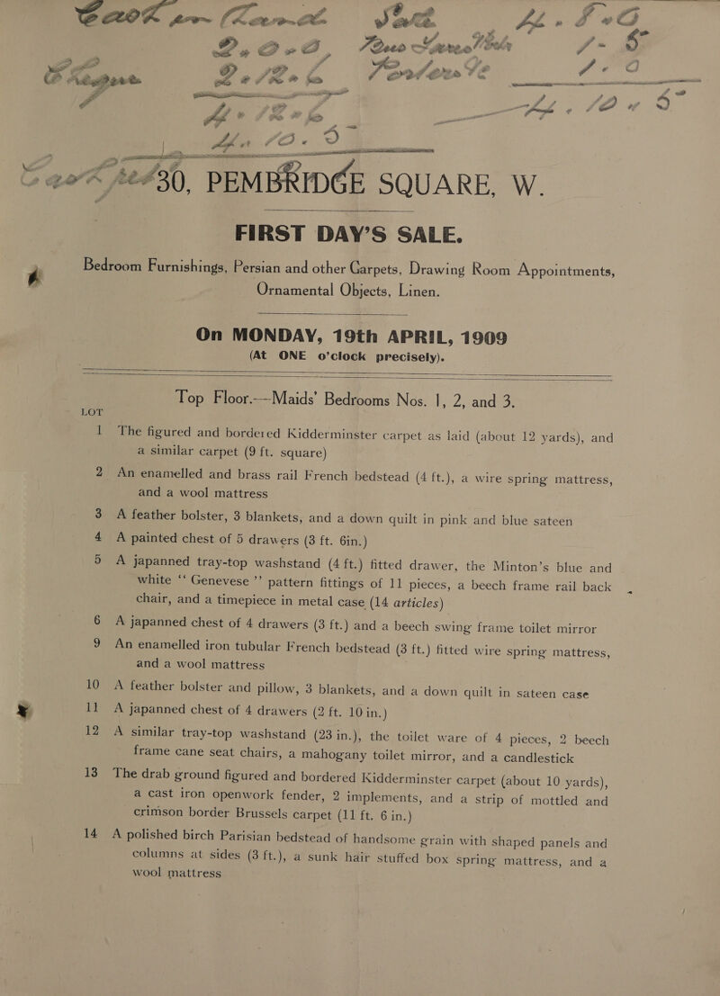 ce Ve ge PQA Be es 7 he? KD oe Pegs ; ceaeseeneiagp inant A ae —= —— - a ee a call 2 , of aig ei e ya rs 7 &lt;A,  F ff €i RA 4 2 i? . bs 2 hy A &lt;] 2et0 &gt; ot: ee ol vt g 7 Se oa Fe eS aes a rife es i — ee See ee pS FIT  FIRST DAY’S SALE. Ornamental Objects, Linen.  On MONDAY, 19th APRIL, 1909 (At ONE o’clock precisely).   LOT 13 14 Top Floor.-—Maids’ Bedrooms Nos. |, 2, and 3. The figured and bordered Kidderminster carpet as laid (about 12 yards), and a similar carpet (9 ft. square) An enamelled and brass rail French bedstead (4 ft.), a wire spring mattress, and a wool mattress A feather bolster, 3 blankets, and a down quilt in pink and blue sateen A painted chest of 5 drawers (3 ft. 6in. ) A japanned tray-top washstand (4 ft.) fitted drawer, the Minton’s blue and white ‘‘ Genevese ’’ pattern fittings of 11 pieces, a beech frame rail back chair, and a timepiece in metal case (14 articles) A japanned chest of 4 drawers (3 ft.) and a beech swing frame toilet mirror An enamelled iron tubular French bedstead (3 ft.) fitted wire spring mattress, and a wool mattress A feather bolster and pillow, 3 blankets, and a down quilt in sateen case A japanned chest of 4 drawers (2 ft. 10 in. ) A similar tray-top washstand (23 in.), the toilet ware of 4 pieces, 2 beech frame cane seat chairs, a mahogany toilet mirror, and a candlestick The drab ground figured and bordered Kidderminster carpet (about 10 yards), a cast iron openwork fender, 2 implements, and a strip of mottled and crimson border Brussels carpet (11 ft. 6 in.) A polished birch Parisian bedstead of handsome grain with shaped panels and columns at sides (3 ft.), a sunk hair stuffed box spring mattress, and a wool mattress PT