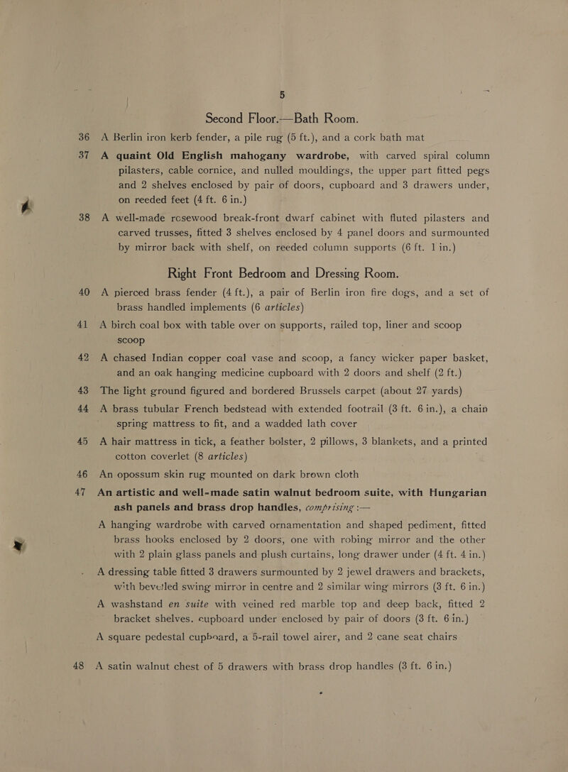 36 38 40 4] 42 43 44 45 46 47 5 Second Floor.—Bath Room. A Berlin iron kerb fender, a pile rug (5 ft.), and a cork bath mat A quaint Old English mahogany wardrobe, with carved spiral column pilasters, cable cornice, and nulled mouldings, the upper part fitted pegs and 2 shelves enclosed by pair of doors, cupboard and 3 drawers under, on reeded feet (4 ft. 6 in.) A well-made rcsewood break-front dwarf cabinet with fluted pilasters and carved trusses, fitted 3 shelves enclosed by 4 panel doors and surmounted by mirror back with shelf, on reeded column supports (6 ft. 1 in.) Right Front Bedroom and Dressing Room. A pierced brass fender (4 ft.), a pair of Berlin iron fire dogs, and a set of brass handled implements (6 articles) A birch coal box with table over on supports, railed top, liner and scoop scoop A chased Indian copper coal vase and scoop, a fancy wicker paper basket, and an oak hanging medicine cupboard with 2 doors and shelf (2 ft.) The light ground figured and bordered Brussels carpet (about 27 yards) A brass tubular French bedstead with extended footrail (3 ft. 6in.), a chain spring mattress to fit, and a wadded lath cover A hair mattress in tick, a feather bolster, 2 pillows, 3 blankets, and a printed cotton coverlet (8 articles) An opossum skin rug mounted on dark brown cloth An artistic and well-made satin walnut bedroom suite, with Hungarian ash panels and brass drop handles, comprising :— A hanging wardrobe with carved ornamentation and shaped pediment, fitted brass hooks enclosed by 2 doors, one with robing mirror and the other with 2 plain glass panels and plush curtains, long drawer under (4 ft. 4 in.) A dressing table fitted 3 drawers surmounted by 2 jewel drawers and brackets, with beve!led swing mirror in centre and 2 similar wing mirrors (3 ft. 6 in.) A washstand en suite with veined red marble top and deep back, fitted 2 bracket shelves. cupboard under enclosed by pair of doors (3 ft. 6 in.)
