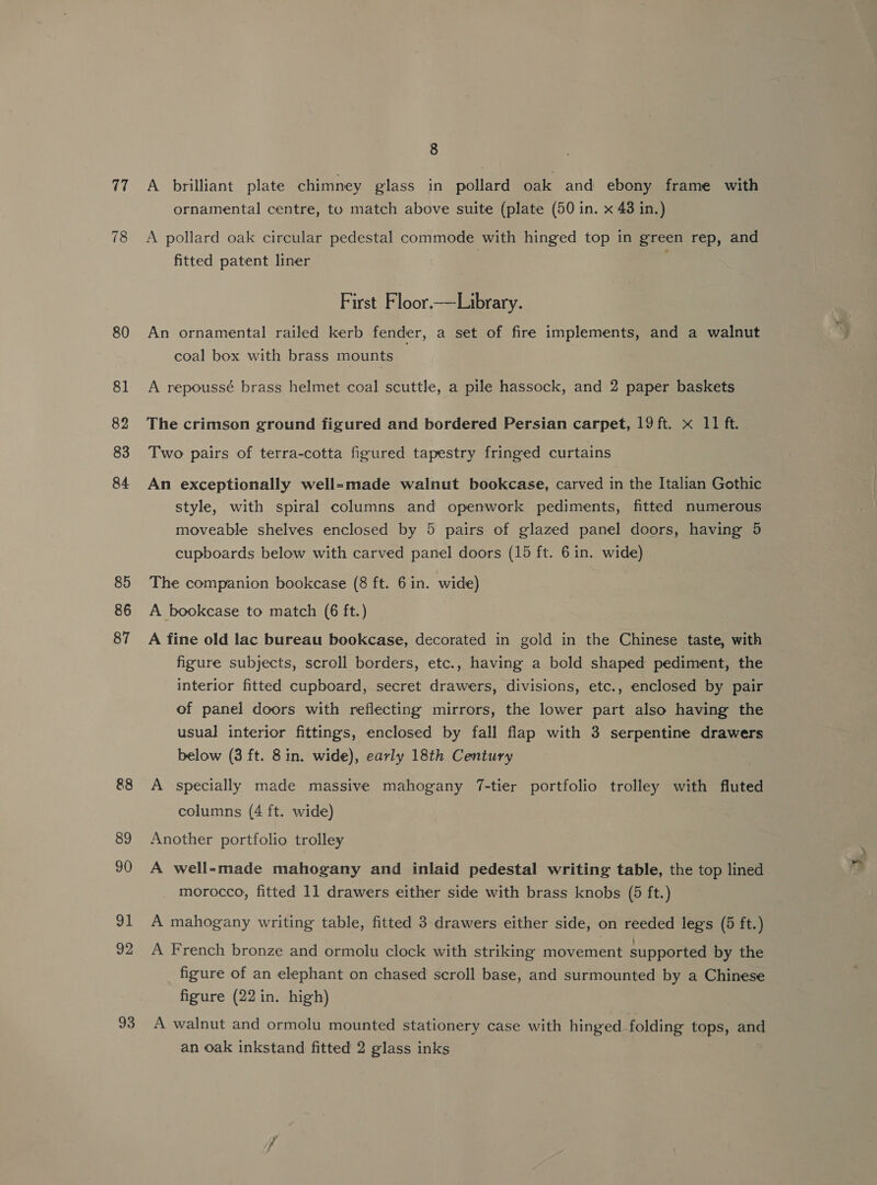 17 78 80 81 82 83 84 85 86 87 88 89 90 I 92 93 8 A brilliant plate chimney glass in pollard oak and ebony frame with ornamental centre, to match above suite (plate (50 in. x 43 in.) A pollard oak circular pedestal commode with hinged top in green rep, and fitted patent liner First Floor.—Library. An ornamental railed kerb fender, a set of fire implements, and a walnut coal box with brass mounts A repoussé brass helmet coal scuttle, a pile hassock, and 2 paper baskets The crimson ground figured and bordered Persian carpet, 19 ft. x 11 ft. Two pairs of terra-cotta figured tapestry fringed curtains An exceptionally well-made walnut bookcase, carved in the Italian Gothic style, with spiral columns and openwork pediments, fitted numerous moveable shelves enclosed by 5 pairs of glazed panel doors, having 5 cupboards below with carved panel doors (15 ft. 6 in. wide) The companion bookcase (8 ft. 6 in. wide) A bookcase to match (6 ft.) A fine old lac bureau bookcase, decorated in gold in the Chinese taste, with figure subjects, scroll borders, etc., having a bold shaped pediment, the interior fitted cupboard, secret drawers, divisions, etc., enclosed by pair of panel doors with reflecting mirrors, the lower part also having the usual interior fittings, enclosed by fall flap with 3 serpentine drawers below (3 ft. 8 in. wide), early 18th Century A specially made massive mahogany 7-tier portfolio trolley with fluted columns (4 ft. wide) Another portfolio trolley A well-made mahogany and inlaid pedestal writing table, the top lined morocco, fitted 11 drawers either side with brass knobs (5 ft.) A mahogany writing table, fitted 3 drawers either side, on reeded legs (5 ft.) A French bronze and ormolu clock with striking movement supported by the figure of an elephant on chased scroll base, and surmounted by a Chinese figure (22 in. high) A walnut and ormolu mounted stationery case with hinged folding tops, and