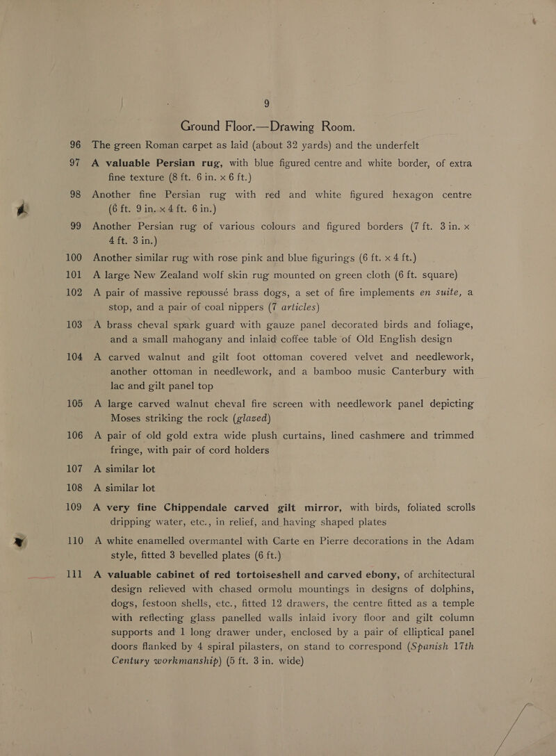 96 Se 98 29 100 101 102 103 104 105 106 107 108 109 110 lll 9 Ground Floor.—Drawing Room. The green Roman carpet as laid (about 32 yards) and the underfelt A valuable Persian rug, with blue figured centre and white border, of extra fine texture (8 ft.. 6 in. x 6 ft.) Another fine Persian rug with red and white figured hexagon centre (6 ft. Din. x4 ft. 6 in.) Another Persian rug of various colours and figured borders (7 ft. 3 in. x 4 ft. 3 in.) Another similar rug with rose pink and blue figuringss (6 ft. x 4 ft.) A large New Zealand wolf skin rug mounted on green cloth (6 ft. square) A pair of massive repoussé brass dogs, a set of fire implements en suite, a stop, and a pair of coal nippers (7 articles) A brass cheval spark guard with gauze panel decorated birds and foliage, and a small mahogany and inlaid coffee table of Old English design A carved walnut and gilt foot ottoman covered velvet and needlework, another ottoman in needlework, and a bamboo music Canterbury with lac and gilt panel top A large carved walnut cheval fire screen with needlework panel depicting Moses striking the rock (glazed) A pair of old gold extra wide plush curtains, lined cashmere and trimmed fringe, with pair of cord holders A similar lot A similar lot A very fine Chippendale carved gilt mirror, with birds, foliated scrolls dripping water, etc., in relief, and having shaped plates A white enamelled overmantel with Carte en Pierre decorations in the Adam style, fitted 3 bevelled plates (6 ft.) A valuable cabinet of red tortoiseshell and carved ebony, of architectural design relieved with chased ormolu mountings in designs of dolphins, dogs, festoon shells, etc., fitted 12 drawers, the centre fitted as a temple with reflecting glass panelled walls inlaid ivory floor and gilt column supports and 1 long drawer under, enclosed by a pair of elliptical panel doors flanked by 4 spiral pilasters, on stand to correspond (Spanish 17th