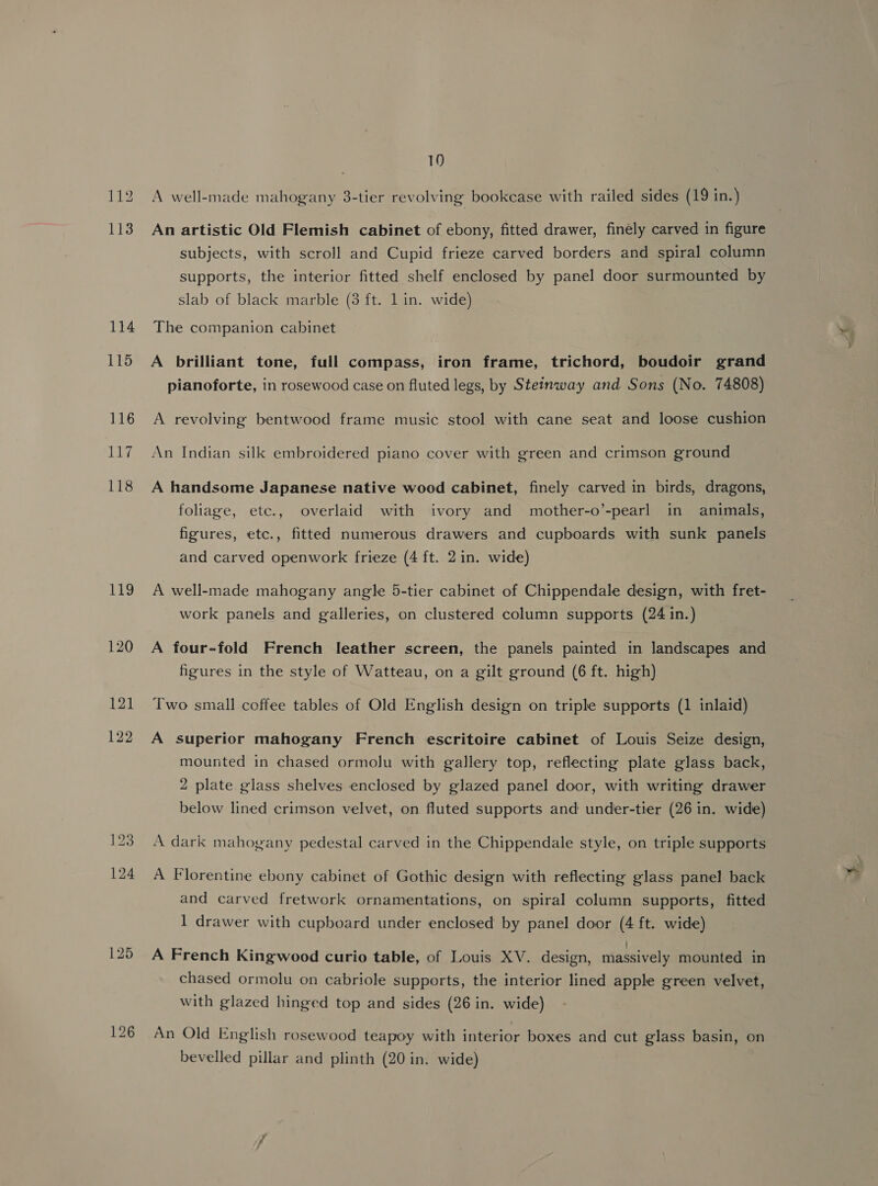 10 An artistic Old Flemish cabinet of ebony, fitted drawer, finely carved in figure subjects, with scroll and Cupid frieze carved borders and spiral column supports, the interior fitted shelf enclosed by panel door surmounted by slab of black marble (3 ft. 1 in. wide) The companion cabinet A brilliant tone, full compass, iron frame, trichord, boudoir grand pianoforte, in rosewood case on fluted legs, by Steinway and Sons (No. 74808) A revolving bentwood frame music stool with cane seat and loose cushion An Indian silk embroidered piano cover with green and crimson ground A handsome Japanese native wood cabinet, finely carved in birds, dragons, foliage, etc., overlaid with ivory and mother-o’-pearl in animals, figures, etc., fitted numerous drawers and cupboards with sunk panels and carved openwork frieze (4 ft. 2 in. wide) A well-made mahogany angle 5-tier cabinet of Chippendale design, with fret- work panels and galleries, on clustered column supports (24 in.) A four-fold French leather screen, the panels painted in landscapes and figures in the style of Watteau, on a gilt ground (6 ft. high) Two small coffee tables of Old English design on triple supports (1 inlaid) A superior mahogany French escritoire cabinet of Louis Seize design, mounted in chased ormolu with gallery top, reflecting plate glass back, 2 plate glass shelves enclosed by glazed panel door, with writing drawer below lined crimson velvet, on fluted supports and under-tier (26 in. wide) A dark mahogany pedestal carved in the Chippendale style, on triple supports A Florentine ebony cabinet of Gothic design with reflecting glass panel back and carved fretwork ornamentations, on spiral column supports, fitted 1 drawer with cupboard under enclosed by panel door (4 ft. wide) A French Kingwood curio table, of Louis XV. design, massively mounted in chased ormolu on cabriole supports, the interior lined apple green velvet, with glazed hinged top and sides (26 in. wide) An Old English rosewood teapoy with interior boxes and cut glass basin, on bevelled pillar and plinth (20 in. wide) _