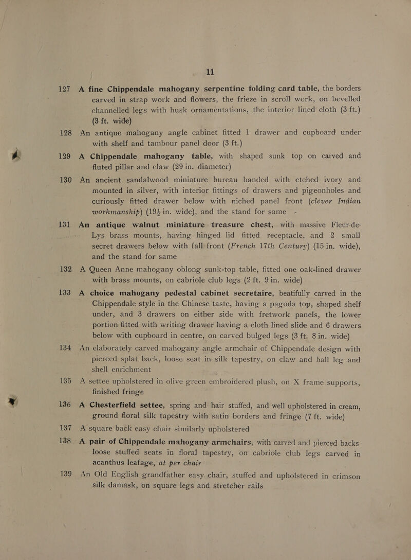 127 131 132 133 134 135 136 137 138 139 11 A fine Chippendale mahogany serpentine folding card table, the borders carved in strap work and flowers, the frieze in scroll work, on bevelled channelled legs with husk ornamentations, the interior lined cloth (3 ft.) (3 ft. wide) An antique mahogany angle cabinet fitted 1 drawer and cupboard under with shelf and tambour panel door (3 ft.) A Chippendale mahogany table, with shaped sunk top on carved and fluted pillar and claw (29 in. diameter) An ancient sandalwood miniature bureau banded with etched ivory and mounted in silver, with interior fittings of drawers and pigeonholes and curiously fitted drawer below with niched panel front (clever Indian workmanship) (194 in. wide), and the stand for same - An antique walnut miniature treasure chest, with massive Fleur-de- Lys brass mounts, having hinged lid fitted receptacle, and 2 small secret drawers below with fall front (French 17th Century) (15 in. wide), and the stand for same A Queen Anne mahogany oblong sunk-top table, fitted one oak-lined drawer with brass mounts, cn cabriole club legs (2 ft. 9 in. wide) A choice mahogany pedestal cabinet secretaire, beatifully carved in the Chippendale style in the Chinese taste, having a pagoda top, shaped shelf under, and 3 drawers on either side with fretwork panels, the lower portion fitted with writing drawer having a cloth lined slide and 6 drawers below with cupboard in centre, on carved bulged legs (3 ft. 8 in. wide) An elaborately carved mahogany angle armchair of Chippendale design with pierced splat back, loose seat in silk tapestry, on claw and ball leg and shell enrichment A settee upholstered in olive green embroidered plush, on X frame supports, finished fringe A Chesterfield settee, spring and hair stuffed, and well upholstered in cream, ground floral silk tapestry with satin borders and fringe (7 ft. wide) A square back easy chair similarly upholstered A pair of Chippendale mahogany armchairs, with carved and pierced backs loose stuffed seats in floral tapestry, on cabriole club legs carved in acanthus leafage, at per chair An Old English grandfather easy chair, stuffed and upholstered in crimson silk damask, on square legs and stretcher rails