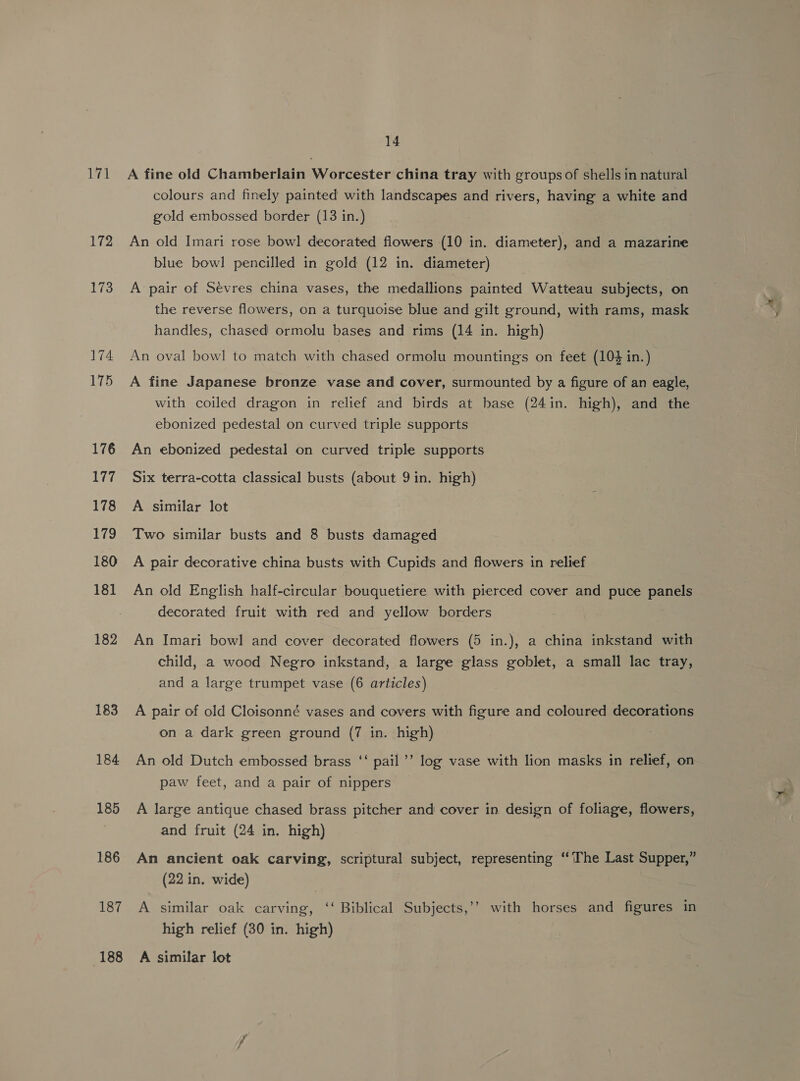 171 172 173 174 175 176 itd 178 179 180 181 182 183 184 185 186 187 188 14 A fine old Chamberlain Worcester china tray with groups of shells in natural colours and finely painted with landscapes and rivers, having a white and gold embossed border (13 in.) An old Imari rose bowl decorated flowers (10 in. diameter), and a mazarine blue bowl pencilled in gold (12 in. diameter) A pair of Sévres china vases, the medallions painted Watteau subjects, on the reverse flowers, on a turquoise blue and gilt ground, with rams, mask handles, chased ormolu bases and rims (14 in. high) An oval bowl to match with chased ormolu mountings on feet (104 in.) A fine Japanese bronze vase and cover, surmounted by a figure of an eagle, with coiled dragon in relief and birds at base (24in. high), and the ebonized pedestal on curved triple supports An ebonized pedestal on curved triple supports Six terra-cotta classical busts (about 9 in. high) A similar lot Two similar busts and 8 busts damaged A pair decorative china busts with Cupids and flowers in relief An old English half-circular bouquetiere with pierced cover and puce panels decorated fruit with red and yellow borders An Imari bowl and cover decorated flowers (5 in.), a china inkstand with child, a wood Negro inkstand, a large glass goblet, a small lac tray, and a large trumpet vase (6 articles) A pair of old Cloisonné vases and covers with figure and coloured decorations on a dark green ground (7 in. high) An old Dutch embossed brass ‘‘ pail’’ log vase with lion masks in relief, on paw feet, and a pair of nippers A large antique chased brass pitcher and cover in design of foliage, flowers, and fruit (24 in. high) An ancient oak carving, scriptural subject, representing “The Last Supper,” (22 in, wide) A similar oak carving, ‘‘ Biblical Subjects,’’ with horses and figures in high relief (30 in. high) A similar lot
