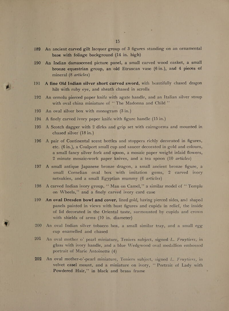 189 190 191 192 193 194 195 196 197 198 199 200 201 202 15 An ancient carved gilt lacquer group of 3 figures standing on an ornamental base with foliage background (14 in. high) An Indian damascened picture panel, a small carved wood casket, a small bronze equestrian group, an old Etruscan vase (6in.), and 4 pieces of mineral (8 articles) A fine Old Indian silver short curved sword, with beautifully chased dragon hilt with ruby eye, and sheath chased in scrolls An ormolu pierced paper knife with agate handle, and an Italian silver stoup with oval china miniature of ‘‘ The Madonna and Child ”’ An oval silver box with monogram (3 in.) A finely carved ivory paper knife with figure handle (15 in.) A Scotch dagger with 2 dirks and grip set with cairngorms and mounted in chased silver (18 in.) A pair of Continental scent bottles and stoppers richly decorated in figures, etc. (6 in.), a Coalport small cup and saucer decorated in gold and colours, a small fancy silver fork and spoon, a mosaic paper weight inlaid flowers, 2 minute mosaic-work paper knives, and a tea spoon (10 articles) A small antique Japanese bronze dragon, a small ancient bronze figure, a small Cornelian oval box with imitation gems, 2 carved ivory netsukies, and a small Egyptian mummy (6 articles) A carved Indian ivory group, ‘‘ Man on Camel,’’ a similar model of ‘‘ Temple on Wheels,’’ and a finely carved ivory card case An oval Dresden bowl and cover, lined gold, having pierced sides, and shaped panels painted in views with bust figures and cupids in relief, the inside of lid decorated in the Oriental taste, surmounted by cupids and crown with shields of arms (10 in. diameter) An oval Indian silver tobacco box, a small similar tray, and a small egg cup enamelled and chased An oval mother o’ pearl miniature, Teniers subject, signed L. Fruytiers, in glass with ivory handle, and a blue Wedgwood oval medallion embossed portrait of Marie Antoinette (4) An oval mother-o’-pearl miniature, Teniers subject, signed L. Fruytiers, in velvet easel mount, and a miniature on ivory, ‘‘ Portrait of Lady with Powdered Hair,’’ in black and brass frame