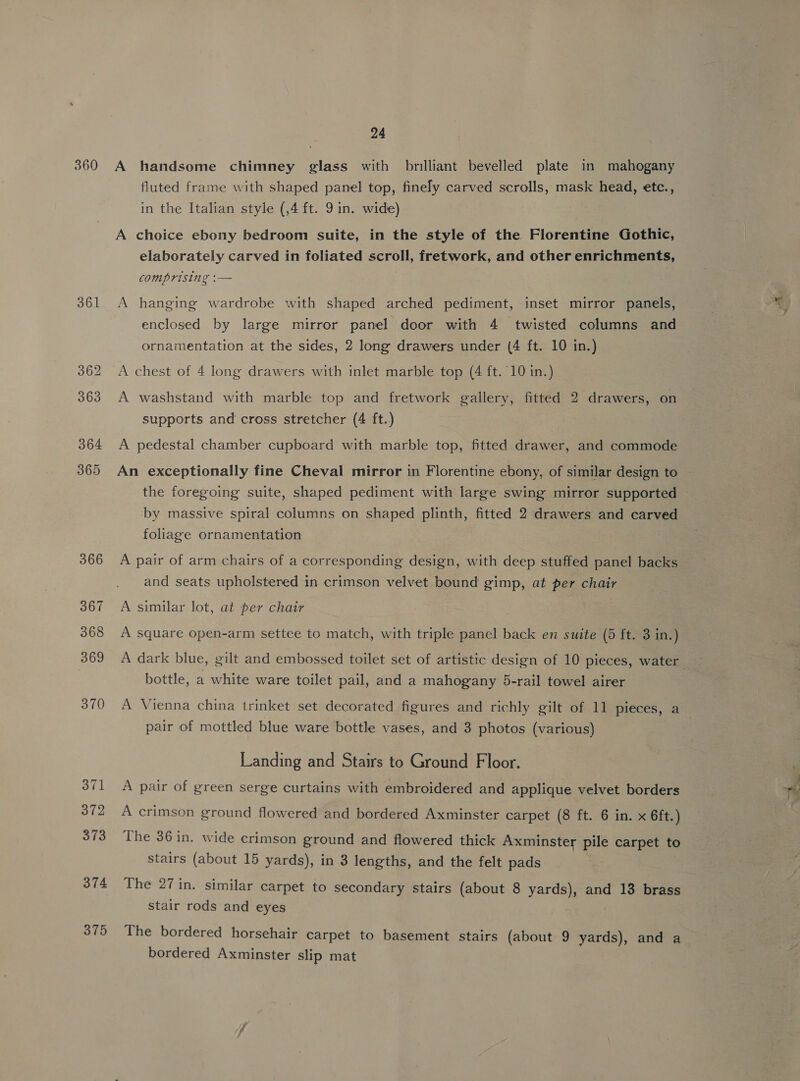 360 361 374 375 24 A handsome chimney glass with brilliant bevelled plate in mahogany fluted frame with shaped panel top, finely carved scrolls, mask head, etc., in the Italian style (,4 ft. 9 in. wide) A choice ebony bedroom suite, in the style of the Florentine Gothic, elaborately carved in foliated scroll, fretwork, and other enrichments, comprising :— A hanging wardrobe with shaped arched pediment, inset mirror panels, enclosed by large mirror panel door with 4 twisted columns and ornamentation at the sides, 2 long drawers under (4 ft. 10 in.) A chest of 4 long drawers with inlet marble top (4 ft. 10 in.) A washstand with marble top and fretwork gallery, fitted 2 drawers, on supports and cross stretcher (4 ft.) A pedestal chamber cupboard with marble top, fitted drawer, and commode An exceptionally fine Cheval mirror in Florentine ebony, of similar design to ~ the foregoing suite, shaped pediment with large swing mirror supported ~ by massive spiral columns on shaped plinth, fitted 2 drawers and carved foliage ornamentation A pair of arm chairs of a corresponding design, with deep stuffed panel backs and seats upholstered in crimson velvet bound’ gimp, at per chair A similar lot, at per chair A square open-arm settee to match, with triple panel back en suite (5 ft. 3 in.) A dark blue, gilt and embossed toilet set of artistic design of 10 pieces, water bottle, a white ware toilet pail, and a mahogany 5-rail towel airer A Vienna china trinket set decorated figures and richly gilt of 11 pieces, a pair of mottled blue ware bottle vases, and 3 photos (various) Landing and Stairs to Ground Floor. A pair of green serge curtains with embroidered and applique velvet borders A crimson ground flowered and bordered Axminster carpet (8 ft. 6 in. x 6ft.) The 36 in. wide crimson ground and flowered thick Axminster pile carpet to stairs (about 15 yards), in 3 lengths, and the felt pads The 27 in. similar carpet to secondary stairs (about 8 yards), and 13 brass stair rods and eyes The bordered horsehair carpet to basement stairs (about 9 yards), and a bordered Axminster slip mat