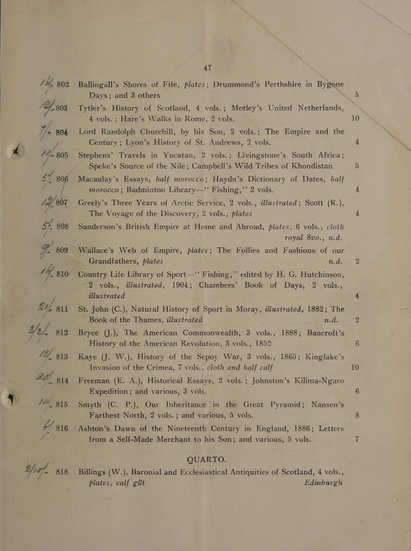  Ballingall’s Shores of Fife, plates; Drummond’s Perthshire in Bygone Days; and 3 others Tytler’s History of Scotland, 4 vols.; Motley’s United Netherlands, 4 vols.; Hare’s Walks in Rome, 2 vols. Lord Randolph Churchill, by his Son, 2 vols.; The Empire and the Century; Lyon’s History of St. Andrews, 2 vols. Stephens’ Travels in Yucatan, 2 vols.; Livingstone’s South Africa; Speke’s Source of the Nile; Campbell’s Wild Tribes of Khondistan Macaulay’s Essays, half morocco; Haydn’s Dictionary of Dates, half morocco; Badminton Library——‘‘ Fishing,’’ 2 vols. Greely’s Three Years of Arctic Service, 2 vols., illustrated; Scott (R.), The Voyage of the Discovery, 2 vols., plates Sanderson’s British Empire at Home and Abroad, plates, 6 vols., cloth royal 8vo., n.d. Grandfathers, plates n.d. 2 vols., illustrated, 1904; Chambers’ Book of Days, 2 vols., illustrated Book of the Thames, illustrated n.d. History of the American Revolution, 3 vols., 1852 Kaye (J. W.), History of the Sepoy War, 3 vols., 1865; Kinglake’s Invasion of the Crimea, 7 vols., cloth and half calf Freeman (E. A.), Historical Essays, 2 vols.; Johnston’s Kilima-Ngaro _ Expedition; and various, 3 vols. Smyth (C. P.), Our Inheritance in the Great Pyramid; Nansen’s Farthest North, 2 vols. ; and various, 5 vols. from a Self-Made Merchant to his Son; and various, 5 vols. QUARTO. plates, calf gilt Edinburgh 10 10 