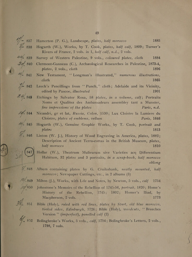   49 Hamerton (P. G.), Landscape, plates, half morocco 1885 Hogarth (W.), Works, by T. Cook, plates, half calf, 1809; Turner’s Rivers of France, 2 vols. in 1, half calf, n.d., 2 vols. Survey of Western Palestine, 9 vols., coloured plates, cloth 1884 Clermont-Ganneau (C.), Archeological Researches in Palestine, 1873-4, plates, 2 vols., cloth 1896 New Testament, ‘‘ Longman’s Jllustrated,’’ numerous illustrations, cloth 1865 Leech’s Pencillings from ‘‘ Punch,’ cloth; Adelaide and its Vicinity, edited by Pascoe, illustrated 1901 Etchings by Salvator Rosa, 58 plates, in a volume, calf; Portraits Noms et Qualitez des Ambassadeurs assembley tant a Munster, fine impressions of the plates Paris, n.d. Nicandri, gr et lat, Russia, Colon, 1530; Lux Cloistre la Lumiere du Cloistre, plates of emblems, vellum Paris, 1646 Hogarth (W.), Genuine Graphic Works, by T. Cook, portrait and plates 1813 Linton (W. J.), History of Wood Engraving in America, plates, 1882; Description of Ancient Terra-cottas in the British Museum, plates, half morocco 1810 Hollar (W.), Theatrum Mulieurum sive Varieties aca Differentium -Habitum, 32 plates and 3 portraits, in a scrap-book, half morocco oblong Album containing plates by G. Cruikshank, neatly mounted, half morocco; Newspaper Cuttings, etc., in 2 albums (3) Johnstone’s Memoirs of the Rebellion of 1745-56, portrait, 1820; Home’s History of the Rebellion, 1745; 1802; Homer’s Iliad, by Macpherson, 2 vols. 1773 Bible (Holy), ruled with red lines, plates by Sturt, old blue morocco, tooled sides, Edinburgh, 1726; Bible (Holy), woodcuts, ‘‘ Breeches Version ”’ (imperfect), panelled calf (2) Bolingbroke’s Works, 5 vols., calf, 1754; Bolingbroke’s Letters, 2 vols.,