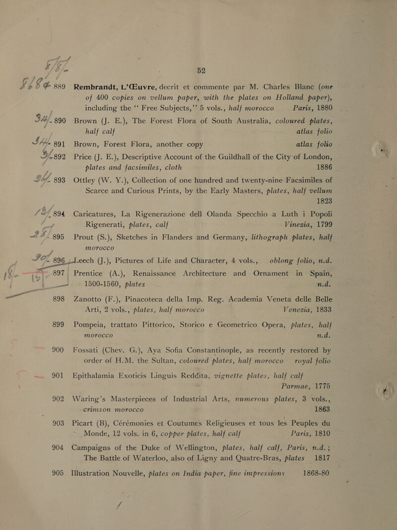i/o 3 52 of 400 copies on vellum paper, with the plates on Holland paper), including the ‘‘ Free Subjects,’’ 5 vols., half morocco Paris, 1880 34, 890 Brown (J. E.), The Forest Flora of South Australia, coloured plates, half calf atlas folio SAL 891 Brown, Forest Flora, another copy atlas folio . + Scarce and Curious Prints, by the Early Masters, plates, half vellum 1823 Rigenerati, plates, calf Vinezia, 1799 mOvoccoO 897 Prentice (A.), Renaissance Architecture and Ornament in Spain, _ 1500-1560, plates n.d. 898 Zanotto (F.), Pinacoteca della Imp. Reg. Academia Veneta delle Belle Arti, 2 vols., plates, half morocco Venezia, 1833 899 Pompeia, trattato Pittorico, Storico e Geometrico Opera, plates, half MOYOCCO n.d. 900 Fossati (Chev. G.), Aya Sofia Constantinople, as recently restored by order of H.M. the Sultan, coloured plates, half morocco royal folio 901 Epithalamia Exoticis Linguis Reddita, vignette plates, half calf Parmae, 1775 902 Waring’s Masterpieces of Industrial Arts, numerous plates, 3 vols., crimson morocco 1863 903 Picart (B), Cérémonies et Coutumes Religieuses et tous les Peuples du 904 Campaigns of the Duke of Wellington, plates, half calf, Paris, n.d. ; The Battle of Waterloo, also of Ligny and Quatre-Bras, plates 1817 905 Illustration Nouvelle, plates on India paper, fine impressions 1868-80 me