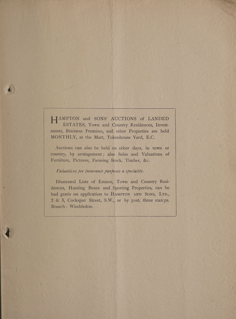   HAMPTON and SONS’ AUCTIONS of LANDED ESTATES, Town and Country Residences, Invest- ments, Business Premises, and other Properties are held MONTHLY, at the Mart, Tokenhouse Yard, E.C. Auctions can also be held on other days, in town or country, by arrangement; also Sales and Valuations of Valuaticns for insurance purposes a speciality. Illustrated Lists of Estates, Town and Country Resi- dences, Hunting Boxes and Sporting Properties, can be had gratis on application to HAMPTON AND Sons, L1TD., 2 &amp; 3, Cockspur Street, S.W., or by post, three stamps. Branch: Wimbledon.  