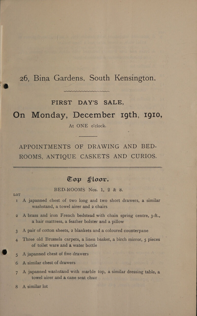 | 26, Bina Gardens, South Kensington. ‘@ FIRST DAY’S SALE, On Monday, December roth, IgIo, At ONE o'clock. APPOINTMENTS OF DRAWING AND BED- ROOMS; ANTIOUE CASKETS AND CURIOS. Gop Floor. BED-ROOMS Nos. 1, 2 &amp; 3. LOT 1 A japanned chest of two long and two short drawers, a similar washstand, a towel airer and 2 chairs 2 A brass and iron French bedstead with chain spring centre, 3-ft., a hair mattress, a feather bolster and a pillow 3 A pair of cotton sheets, 2 blankets and a coloured counterpane 4 Three old Brussels carpets, a linen basket, a birch mirror, 5 pieces of toilet ware and a water bottle &amp; 5 A japanned chest of five drawers 6 A similar chest of drawers towel airer and a cane seat chair 